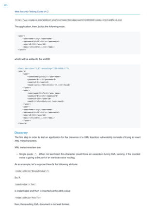 Web Security Testing Guide v4.2
285
http://www.example.com/addUser.php?username=tony&password=Un6R34kb!e&email=s4tan@hell.com
The application, then, builds the following node:
<user>
<username>tony</username>
<password>Un6R34kb!e</password>
<userid>500</userid>
<mail>s4tan@hell.com</mail>
</user>
which will be added to the xmlDB:
<?xml version="1.0" encoding="ISO-8859-1"?>
<users>
<user>
<username>gandalf</username>
<password>!c3</password>
<userid>0</userid>
<mail>gandalf@middleearth.com</mail>
</user>
<user>
<username>Stefan0</username>
<password>w1s3c</password>
<userid>500</userid>
<mail>Stefan0@whysec.hmm</mail>
</user>
<user>
<username>tony</username>
<password>Un6R34kb!e</password>
<userid>500</userid>
<mail>s4tan@hell.com</mail>
</user>
</users>
Discovery
The ﬁrst step in order to test an application for the presence of a XML Injection vulnerability consists of trying to insert
XML metacharacters.
XML metacharacters are:
Single quote: ' - When not sanitized, this character could throw an exception during XML parsing, if the injected
value is going to be part of an attribute value in a tag.
As an example, let’s suppose there is the following attribute:
<node attrib='$inputValue'/>
So, if:
inputValue = foo'
is instantiated and then is inserted as the attrib value:
<node attrib='foo''/>
then, the resulting XML document is not well formed.
 