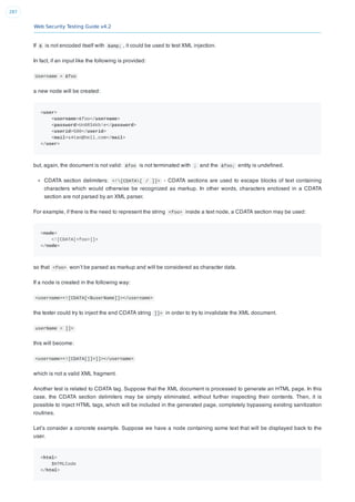 Web Security Testing Guide v4.2
287
If & is not encoded itself with &amp; , it could be used to test XML injection.
In fact, if an input like the following is provided:
Username = &foo
a new node will be created:
<user>
<username>&foo</username>
<password>Un6R34kb!e</password>
<userid>500</userid>
<mail>s4tan@hell.com</mail>
</user>
but, again, the document is not valid: &foo is not terminated with ; and the &foo; entity is undeﬁned.
CDATA section delimiters: <![CDATA[ / ]]> - CDATA sections are used to escape blocks of text containing
characters which would otherwise be recognized as markup. In other words, characters enclosed in a CDATA
section are not parsed by an XML parser.
For example, if there is the need to represent the string <foo> inside a text node, a CDATA section may be used:
<node>
<![CDATA[<foo>]]>
</node>
so that <foo> won’t be parsed as markup and will be considered as character data.
If a node is created in the following way:
<username><![CDATA[<$userName]]></username>
the tester could try to inject the end CDATA string ]]> in order to try to invalidate the XML document.
userName = ]]>
this will become:
<username><![CDATA[]]>]]></username>
which is not a valid XML fragment.
Another test is related to CDATA tag. Suppose that the XML document is processed to generate an HTML page. In this
case, the CDATA section delimiters may be simply eliminated, without further inspecting their contents. Then, it is
possible to inject HTML tags, which will be included in the generated page, completely bypassing existing sanitization
routines.
Let’s consider a concrete example. Suppose we have a node containing some text that will be displayed back to the
user.
<html>
$HTMLCode
</html>
 