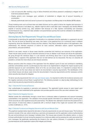 Web Security Testing Guide v4.2
27
Lock out accounts after reaching a log on failure threshold and enforce password complexity to mitigate risk of
brute force password attacks.
Display generic error messages upon validation of credentials to mitigate risk of account harvesting or
enumeration.
Mutually authenticate client and server to prevent non-repudiation and Manipulator In the Middle (MiTM) attacks.
Threat modeling tools such as threat trees and attack libraries can be useful to derive the negative test scenarios. A
threat tree will assume a root attack (e.g., attacker might be able to read other users’ messages) and identify different
exploits of security controls (e.g., data validation fails because of a SQL injection vulnerability) and necessary
countermeasures (e.g., implement data validation and parametrized queries) that could be validated to be effective in
mitigating such attacks.
Deriving Security Test Requirements Through Use and Misuse Cases
A prerequisite to describing the application functionality is to understand what the application is supposed to do and
how. This can be done by describing use cases. Use cases, in the graphical form as is commonly used in software
engineering, show the interactions of actors and their relations. They help to identify the actors in the application, their
relationships, the intended sequence of actions for each scenario, alternative actions, special requirements,
preconditions, and post-conditions.
Similar to use cases, misuse or abuse cases describe unintended and malicious use scenarios of the application.
These misuse cases provide a way to describe scenarios of how an attacker could misuse and abuse the application.
By going through the individual steps in a use scenario and thinking about how it can be maliciously exploited,
potential ﬂaws or aspects of the application that are not well deﬁned can be discovered. The key is to describe all
possible or, at least, the most critical use and misuse scenarios.
Misuse scenarios allow the analysis of the application from the attacker’s point of view and contribute to identifying
potential vulnerabilities and the countermeasures that need to be implemented to mitigate the impact caused by the
potential exposure to such vulnerabilities. Given all of the use and abuse cases, it is important to analyze them to
determine which are the most critical and need to be documented in security requirements. The identiﬁcation of the
most critical misuse and abuse cases drives the documentation of security requirements and the necessary controls
where security risks should be mitigated.
To derive security requirements from both use and misuse cases, it is important to deﬁne the functional scenarios and
the negative scenarios and put these in graphical form. The following example is a step-by-step methodology for the
case of deriving security requirements for authentication.
Step 1: Describe the Functional Scenario
User authenticates by supplying a username and password. The application grants access to users based upon
authentication of user credentials by the application and provides speciﬁc errors to the user when validation fails.
Step 2: Describe the Negative Scenario
Attacker breaks the authentication through a brute force or dictionary attack of passwords and account harvesting
vulnerabilities in the application. The validation errors provide speciﬁc information to an attacker that is used to guess
which accounts are valid registered accounts (usernames). The attacker then attempts to brute force the password for a
valid account. A brute force attack on passwords with a minimum length of four digits can succeed with a limited
number of attempts (i.e., 10^4).
Step 3: Describe Functional and Negative Scenarios with Use and Misuse Case
The graphical example below depicts the derivation of security requirements via use and misuse cases. The functional
scenario consists of the user actions (entering a username and password) and the application actions (authenticating
the user and providing an error message if validation fails). The misuse case consists of the attacker actions, i.e. trying
to break authentication by brute forcing the password via a dictionary attack and by guessing the valid usernames from
error messages. By graphically representing the threats to the user actions (misuses), it is possible to derive the
countermeasures as the application actions that mitigate such threats.
 