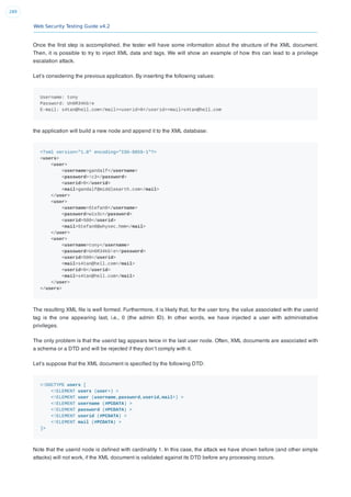 Web Security Testing Guide v4.2
289
Once the ﬁrst step is accomplished, the tester will have some information about the structure of the XML document.
Then, it is possible to try to inject XML data and tags. We will show an example of how this can lead to a privilege
escalation attack.
Let’s considering the previous application. By inserting the following values:
Username: tony
Password: Un6R34kb!e
E-mail: s4tan@hell.com</mail><userid>0</userid><mail>s4tan@hell.com
the application will build a new node and append it to the XML database:
<?xml version="1.0" encoding="ISO-8859-1"?>
<users>
<user>
<username>gandalf</username>
<password>!c3</password>
<userid>0</userid>
<mail>gandalf@middleearth.com</mail>
</user>
<user>
<username>Stefan0</username>
<password>w1s3c</password>
<userid>500</userid>
<mail>Stefan0@whysec.hmm</mail>
</user>
<user>
<username>tony</username>
<password>Un6R34kb!e</password>
<userid>500</userid>
<mail>s4tan@hell.com</mail>
<userid>0</userid>
<mail>s4tan@hell.com</mail>
</user>
</users>
The resulting XML ﬁle is well formed. Furthermore, it is likely that, for the user tony, the value associated with the userid
tag is the one appearing last, i.e., 0 (the admin ID). In other words, we have injected a user with administrative
privileges.
The only problem is that the userid tag appears twice in the last user node. Often, XML documents are associated with
a schema or a DTD and will be rejected if they don’t comply with it.
Let’s suppose that the XML document is speciﬁed by the following DTD:
<!DOCTYPE users [
<!ELEMENT users (user+) >
<!ELEMENT user (username,password,userid,mail+) >
<!ELEMENT username (#PCDATA) >
<!ELEMENT password (#PCDATA) >
<!ELEMENT userid (#PCDATA) >
<!ELEMENT mail (#PCDATA) >
]>
Note that the userid node is deﬁned with cardinality 1. In this case, the attack we have shown before (and other simple
attacks) will not work, if the XML document is validated against its DTD before any processing occurs.
 