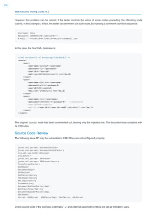 Web Security Testing Guide v4.2
290
However, this problem can be solved, if the tester controls the value of some nodes preceding the offending node
(userid, in this example). In fact, the tester can comment out such node, by injecting a comment start/end sequence:
Username: tony
Password: Un6R34kb!e</password><!--
E-mail: --><userid>0</userid><mail>s4tan@hell.com
In this case, the ﬁnal XML database is:
<?xml version="1.0" encoding="ISO-8859-1"?>
<users>
<user>
<username>gandalf</username>
<password>!c3</password>
<userid>0</userid>
<mail>gandalf@middleearth.com</mail>
</user>
<user>
<username>Stefan0</username>
<password>w1s3c</password>
<userid>500</userid>
<mail>Stefan0@whysec.hmm</mail>
</user>
<user>
<username>tony</username>
<password>Un6R34kb!e</password><!--</password>
<userid>500</userid>
<mail>--><userid>0</userid><mail>s4tan@hell.com</mail>
</user>
</users>
The original userid node has been commented out, leaving only the injected one. The document now complies with
its DTD rules.
Source Code Review
The following Java API may be vulnerable to XXE if they are not conﬁgured properly.
javax.xml.parsers.DocumentBuilder
javax.xml.parsers.DocumentBuildFactory
org.xml.sax.EntityResolver
org.dom4j.*
javax.xml.parsers.SAXParser
javax.xml.parsers.SAXParserFactory
TransformerFactory
SAXReader
DocumentHelper
SAXBuilder
SAXParserFactory
XMLReaderFactory
XMLInputFactory
SchemaFactory
DocumentBuilderFactoryImpl
SAXTransformerFactory
DocumentBuilderFactoryImpl
XMLReader
Xerces: DOMParser, DOMParserImpl, SAXParser, XMLParser
Check source code if the docType, external DTD, and external parameter entities are set as forbidden uses.
 