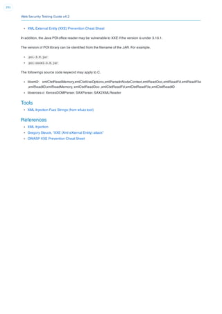 Web Security Testing Guide v4.2
291
XML External Entity (XXE) Prevention Cheat Sheet
In addition, the Java POI ofﬁce reader may be vulnerable to XXE if the version is under 3.10.1.
The version of POI library can be identiﬁed from the ﬁlename of the JAR. For example,
poi-3.8.jar
poi-ooxml-3.8.jar
The followings source code keyword may apply to C.
libxml2: xmlCtxtReadMemory,xmlCtxtUseOptions,xmlParseInNodeContext,xmlReadDoc,xmlReadFd,xmlReadFile
,xmlReadIO,xmlReadMemory, xmlCtxtReadDoc ,xmlCtxtReadFd,xmlCtxtReadFile,xmlCtxtReadIO
libxerces-c: XercesDOMParser, SAXParser, SAX2XMLReader
Tools
XML Injection Fuzz Strings (from wfuzz tool)
References
XML Injection
Gregory Steuck, “XXE (Xml eXternal Entity) attack”
OWASP XXE Prevention Cheat Sheet
 