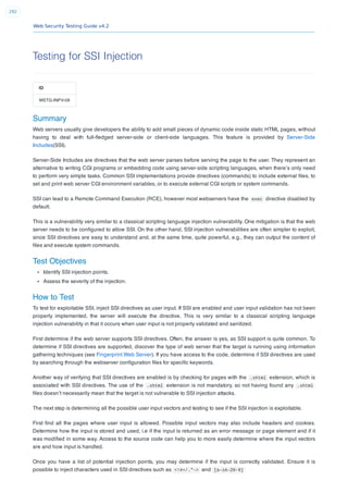 Web Security Testing Guide v4.2
292
Testing for SSI Injection
ID
WSTG-INPV-08
Summary
Web servers usually give developers the ability to add small pieces of dynamic code inside static HTML pages, without
having to deal with full-ﬂedged server-side or client-side languages. This feature is provided by Server-Side
Includes(SSI).
Server-Side Includes are directives that the web server parses before serving the page to the user. They represent an
alternative to writing CGI programs or embedding code using server-side scripting languages, when there’s only need
to perform very simple tasks. Common SSI implementations provide directives (commands) to include external ﬁles, to
set and print web server CGI environment variables, or to execute external CGI scripts or system commands.
SSI can lead to a Remote Command Execution (RCE), however most webservers have the exec directive disabled by
default.
This is a vulnerability very similar to a classical scripting language injection vulnerability. One mitigation is that the web
server needs to be conﬁgured to allow SSI. On the other hand, SSI injection vulnerabilities are often simpler to exploit,
since SSI directives are easy to understand and, at the same time, quite powerful, e.g., they can output the content of
ﬁles and execute system commands.
Test Objectives
Identify SSI injection points.
Assess the severity of the injection.
How to Test
To test for exploitable SSI, inject SSI directives as user input. If SSI are enabled and user input validation has not been
properly implemented, the server will execute the directive. This is very similar to a classical scripting language
injection vulnerability in that it occurs when user input is not properly validated and sanitized.
First determine if the web server supports SSI directives. Often, the answer is yes, as SSI support is quite common. To
determine if SSI directives are supported, discover the type of web server that the target is running using information
gathering techniques (see Fingerprint Web Server). If you have access to the code, determine if SSI directives are used
by searching through the webserver conﬁguration ﬁles for speciﬁc keywords.
Another way of verifying that SSI directives are enabled is by checking for pages with the .shtml extension, which is
associated with SSI directives. The use of the .shtml extension is not mandatory, so not having found any .shtml
ﬁles doesn’t necessarily mean that the target is not vulnerable to SSI injection attacks.
The next step is determining all the possible user input vectors and testing to see if the SSI injection is exploitable.
First ﬁnd all the pages where user input is allowed. Possible input vectors may also include headers and cookies.
Determine how the input is stored and used, i.e if the input is returned as an error message or page element and if it
was modiﬁed in some way. Access to the source code can help you to more easily determine where the input vectors
are and how input is handled.
Once you have a list of potential injection points, you may determine if the input is correctly validated. Ensure it is
possible to inject characters used in SSI directives such as <!#=/."-> and [a-zA-Z0-9]
 