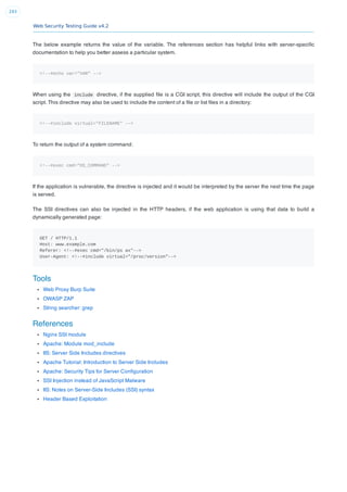 Web Security Testing Guide v4.2
293
The below example returns the value of the variable. The references section has helpful links with server-speciﬁc
documentation to help you better assess a particular system.
<!--#echo var="VAR" -->
When using the include directive, if the supplied ﬁle is a CGI script, this directive will include the output of the CGI
script. This directive may also be used to include the content of a ﬁle or list ﬁles in a directory:
<!--#include virtual="FILENAME" -->
To return the output of a system command:
<!--#exec cmd="OS_COMMAND" -->
If the application is vulnerable, the directive is injected and it would be interpreted by the server the next time the page
is served.
The SSI directives can also be injected in the HTTP headers, if the web application is using that data to build a
dynamically generated page:
GET / HTTP/1.1
Host: www.example.com
Referer: <!--#exec cmd="/bin/ps ax"-->
User-Agent: <!--#include virtual="/proc/version"-->
Tools
Web Proxy Burp Suite
OWASP ZAP
String searcher: grep
References
Nginx SSI module
Apache: Module mod_include
IIS: Server Side Includes directives
Apache Tutorial: Introduction to Server Side Includes
Apache: Security Tips for Server Conﬁguration
SSI Injection instead of JavaScript Malware
IIS: Notes on Server-Side Includes (SSI) syntax
Header Based Exploitation
 
