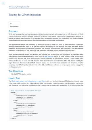 Web Security Testing Guide v4.2
294
Testing for XPath Injection
ID
WSTG-INPV-09
Summary
XPath is a language that has been designed and developed primarily to address parts of an XML document. In XPath
injection testing, we test if it is possible to inject XPath syntax into a request interpreted by the application, allowing an
attacker to execute user-controlled XPath queries. When successfully exploited, this vulnerability may allow an attacker
to bypass authentication mechanisms or access information without proper authorization.
Web applications heavily use databases to store and access the data they need for their operations. Historically,
relational databases have been by far the most common technology for data storage, but, in the last years, we are
witnessing an increasing popularity for databases that organize data using the XML language. Just like relational
databases are accessed via SQL language, XML databases use XPath as their standard query language.
Since, from a conceptual point of view, XPath is very similar to SQL in its purpose and applications, an interesting result
is that XPath injection attacks follow the same logic as SQL Injection attacks. In some aspects, XPath is even more
powerful than standard SQL, as its whole power is already present in its speciﬁcations, whereas a large number of the
techniques that can be used in a SQL Injection attack depend on the characteristics of the SQL dialect used by the
target database. This means that XPath injection attacks can be much more adaptable and ubiquitous. Another
advantage of an XPath injection attack is that, unlike SQL, no ACLs are enforced, as our query can access every part of
the XML document.
Test Objectives
Identify XPATH injection points.
How to Test
The XPath attack pattern was ﬁrst published by Amit Klein and is very similar to the usual SQL Injection. In order to get
a ﬁrst grasp of the problem, let’s imagine a login page that manages the authentication to an application in which the
user must enter their username and password. Let’s assume that our database is represented by the following XML ﬁle:
<?xml version="1.0" encoding="ISO-8859-1"?>
<users>
<user>
<username>gandalf</username>
<password>!c3</password>
<account>admin</account>
</user>
<user>
<username>Stefan0</username>
<password>w1s3c</password>
<account>guest</account>
</user>
<user>
<username>tony</username>
<password>Un6R34kb!e</password>
<account>guest</account>
</user>
</users>
 
