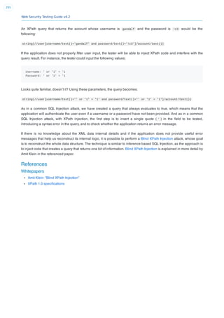 Web Security Testing Guide v4.2
295
An XPath query that returns the account whose username is gandalf and the password is !c3 would be the
following:
string(//user[username/text()='gandalf' and password/text()='!c3']/account/text())
If the application does not properly ﬁlter user input, the tester will be able to inject XPath code and interfere with the
query result. For instance, the tester could input the following values:
Username: ' or '1' = '1
Password: ' or '1' = '1
Looks quite familiar, doesn’t it? Using these parameters, the query becomes:
string(//user[username/text()='' or '1' = '1' and password/text()='' or '1' = '1']/account/text())
As in a common SQL Injection attack, we have created a query that always evaluates to true, which means that the
application will authenticate the user even if a username or a password have not been provided. And as in a common
SQL Injection attack, with XPath injection, the ﬁrst step is to insert a single quote ( ' ) in the ﬁeld to be tested,
introducing a syntax error in the query, and to check whether the application returns an error message.
If there is no knowledge about the XML data internal details and if the application does not provide useful error
messages that help us reconstruct its internal logic, it is possible to perform a Blind XPath Injection attack, whose goal
is to reconstruct the whole data structure. The technique is similar to inference based SQL Injection, as the approach is
to inject code that creates a query that returns one bit of information. Blind XPath Injection is explained in more detail by
Amit Klein in the referenced paper.
References
Whitepapers
Amit Klein: “Blind XPath Injection”
XPath 1.0 speciﬁcations
 