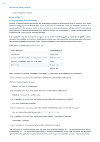 Web Security Testing Guide v4.2
297
Assess the injection impacts.
How to Test
Identifying Vulnerable Parameters
In order to detect vulnerable parameters, the tester has to analyze the application’s ability in handling input. Input
validation testing requires the tester to send bogus, or malicious, requests to the server and analyse the response. In a
secure application, the response should be an error with some corresponding action telling the client that something
has gone wrong. In a vulnerable application, the malicious request may be processed by the back-end application that
will answer with a HTTP 200 OK response message.
It is important to note that the requests being sent should match the technology being tested. Sending SQL injection
strings for Microsoft SQL server when a MySQL server is being used will result in false positive responses. In this case,
sending malicious IMAP commands is modus operandi since IMAP is the underlying protocol being tested.
IMAP special parameters that should be used are:
On the IMAP server On the SMTP server
Authentication Emissor email
operations with mail boxes (list, read, create, delete, rename) Destination email
operations with messages (read, copy, move, delete) Subject
Disconnection Message body
Attached ﬁles
In this example, the “mailbox” parameter is being tested by manipulating all requests with the parameter in:
http://<webmail>/src/read_body.php?mailbox=INBOX&passed_id=46106&startMessage=1
The following examples can be used.
Assign a null value to the parameter:
http://<webmail>/src/read_body.php?mailbox=&passed_id=46106&startMessage=1
Substitute the value with a random value:
http://<webmail>/src/read_body.php?mailbox=NOTEXIST&passed_id=46106&startMessage=1
Add other values to the parameter:
http://<webmail>/src/read_body.php?mailbox=INBOX PARAMETER2&passed_id=46106&startMessage=1
Add non standard special characters (i.e.:  , ' , " , @ , # , ! , | ):
http://<webmail>/src/read_body.php?mailbox=INBOX"&passed_id=46106&startMessage=1
Eliminate the parameter:
http://<webmail>/src/read_body.php?passed_id=46106&startMessage=1
The ﬁnal result of the above testing gives the tester three possible situations: S1 - The application returns a error
code/message S2 - The application does not return an error code/message, but it does not realize the requested
operation S3 - The application does not return an error code/message and realizes the operation requested normally
 