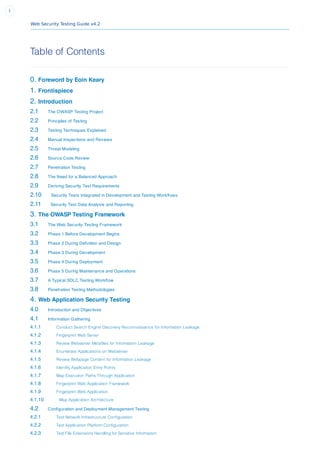 Web Security Testing Guide v4.2
1
Table of Contents
0. Foreword by Eoin Keary
1. Frontispiece
2. Introduction
2.1 The OWASP Testing Project
2.2 Principles of Testing
2.3 Testing Techniques Explained
2.4 Manual Inspections and Reviews
2.5 Threat Modeling
2.6 Source Code Review
2.7 Penetration Testing
2.8 The Need for a Balanced Approach
2.9 Deriving Security Test Requirements
2.10 Security Tests Integrated in Development and Testing Workﬂows
2.11 Security Test Data Analysis and Reporting
3. The OWASP Testing Framework
3.1 The Web Security Testing Framework
3.2 Phase 1 Before Development Begins
3.3 Phase 2 During Deﬁnition and Design
3.4 Phase 3 During Development
3.5 Phase 4 During Deployment
3.6 Phase 5 During Maintenance and Operations
3.7 A Typical SDLC Testing Workﬂow
3.8 Penetration Testing Methodologies
4. Web Application Security Testing
4.0 Introduction and Objectives
4.1 Information Gathering
4.1.1 Conduct Search Engine Discovery Reconnaissance for Information Leakage
4.1.2 Fingerprint Web Server
4.1.3 Review Webserver Metafiles for Information Leakage
4.1.4 Enumerate Applications on Webserver
4.1.5 Review Webpage Content for Information Leakage
4.1.6 Identify Application Entry Points
4.1.7 Map Execution Paths Through Application
4.1.8 Fingerprint Web Application Framework
4.1.9 Fingerprint Web Application
4.1.10 Map Application Architecture
4.2 Conﬁguration and Deployment Management Testing
4.2.1 Test Network Infrastructure Configuration
4.2.2 Test Application Platform Configuration
4.2.3 Test File Extensions Handling for Sensitive Information
 