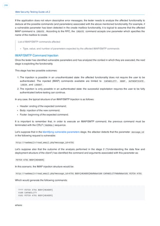 Web Security Testing Guide v4.2
299
If the application does not return descriptive error messages, the tester needs to analyze the affected functionality to
deduce all the possible commands (and parameters) associated with the above mentioned functionality. For example, if
a vulnerable parameter has been detected in the create mailbox functionality, it is logical to assume that the affected
IMAP command is CREATE . According to the RFC, the CREATE command accepts one parameter which speciﬁes the
name of the mailbox to create.
List of IMAP/SMTP commands affected
Type, value, and number of parameters expected by the affected IMAP/SMTP commands
IMAP/SMTP Command Injection
Once the tester has identiﬁed vulnerable parameters and has analyzed the context in which they are executed, the next
stage is exploiting the functionality.
This stage has two possible outcomes:
1. The injection is possible in an unauthenticated state: the affected functionality does not require the user to be
authenticated. The injected (IMAP) commands available are limited to: CAPABILITY , NOOP , AUTHENTICATE ,
LOGIN , and LOGOUT .
2. The injection is only possible in an authenticated state: the successful exploitation requires the user to be fully
authenticated before testing can continue.
In any case, the typical structure of an IMAP/SMTP Injection is as follows:
Header: ending of the expected command;
Body: injection of the new command;
Footer: beginning of the expected command.
It is important to remember that, in order to execute an IMAP/SMTP command, the previous command must be
terminated with the CRLF ( %0d%0a ) sequence.
Let’s suppose that in the Identifying vulnerable parameters stage, the attacker detects that the parameter message_id
in the following request is vulnerable:
http://<webmail>/read_email.php?message_id=4791
Let’s suppose also that the outcome of the analysis performed in the stage 2 (“Understanding the data ﬂow and
deployment structure of the client”) has identiﬁed the command and arguments associated with this parameter as:
FETCH 4791 BODY[HEADER]
In this scenario, the IMAP injection structure would be:
http://<webmail>/read_email.php?message_id=4791 BODY[HEADER]%0d%0aV100 CAPABILITY%0d%0aV101 FETCH 4791
Which would generate the following commands:
???? FETCH 4791 BODY[HEADER]
V100 CAPABILITY
V101 FETCH 4791 BODY[HEADER]
where:
 