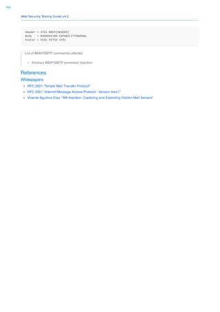Web Security Testing Guide v4.2
300
Header = 4791 BODY[HEADER]
Body = %0d%0aV100 CAPABILITY%0d%0a
Footer = V101 FETCH 4791
List of IMAP/SMTP commands affected
Arbitrary IMAP/SMTP command injection
References
Whitepapers
RFC 0821 “Simple Mail Transfer Protocol”
RFC 3501 “Internet Message Access Protocol - Version 4rev1”
Vicente Aguilera Díaz: “MX Injection: Capturing and Exploiting Hidden Mail Servers”
 