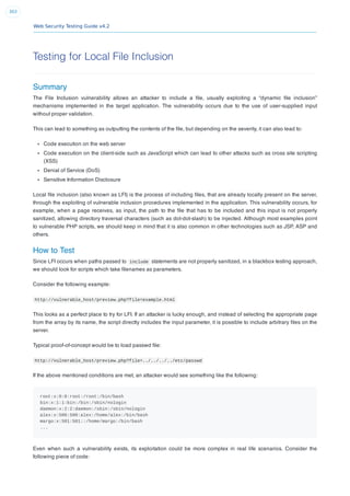 Web Security Testing Guide v4.2
303
Testing for Local File Inclusion
Summary
The File Inclusion vulnerability allows an attacker to include a ﬁle, usually exploiting a “dynamic ﬁle inclusion”
mechanisms implemented in the target application. The vulnerability occurs due to the use of user-supplied input
without proper validation.
This can lead to something as outputting the contents of the ﬁle, but depending on the severity, it can also lead to:
Code execution on the web server
Code execution on the client-side such as JavaScript which can lead to other attacks such as cross site scripting
(XSS)
Denial of Service (DoS)
Sensitive Information Disclosure
Local ﬁle inclusion (also known as LFI) is the process of including ﬁles, that are already locally present on the server,
through the exploiting of vulnerable inclusion procedures implemented in the application. This vulnerability occurs, for
example, when a page receives, as input, the path to the ﬁle that has to be included and this input is not properly
sanitized, allowing directory traversal characters (such as dot-dot-slash) to be injected. Although most examples point
to vulnerable PHP scripts, we should keep in mind that it is also common in other technologies such as JSP, ASP and
others.
How to Test
Since LFI occurs when paths passed to include statements are not properly sanitized, in a blackbox testing approach,
we should look for scripts which take ﬁlenames as parameters.
Consider the following example:
http://vulnerable_host/preview.php?file=example.html
This looks as a perfect place to try for LFI. If an attacker is lucky enough, and instead of selecting the appropriate page
from the array by its name, the script directly includes the input parameter, it is possible to include arbitrary ﬁles on the
server.
Typical proof-of-concept would be to load passwd ﬁle:
http://vulnerable_host/preview.php?file=../../../../etc/passwd
If the above mentioned conditions are met, an attacker would see something like the following:
root:x:0:0:root:/root:/bin/bash
bin:x:1:1:bin:/bin:/sbin/nologin
daemon:x:2:2:daemon:/sbin:/sbin/nologin
alex:x:500:500:alex:/home/alex:/bin/bash
margo:x:501:501::/home/margo:/bin/bash
...
Even when such a vulnerability exists, its exploitation could be more complex in real life scenarios. Consider the
following piece of code:
 