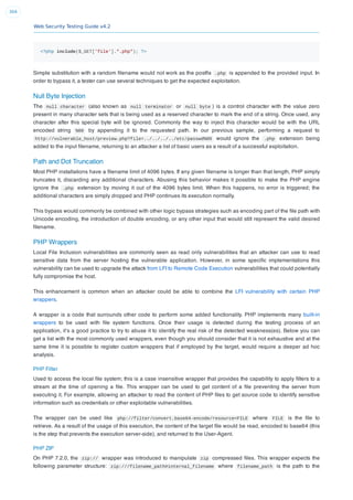 Web Security Testing Guide v4.2
304
<?php include($_GET['file'].".php"); ?>
Simple substitution with a random ﬁlename would not work as the postﬁx .php is appended to the provided input. In
order to bypass it, a tester can use several techniques to get the expected exploitation.
Null Byte Injection
The null character (also known as null terminator or null byte ) is a control character with the value zero
present in many character sets that is being used as a reserved character to mark the end of a string. Once used, any
character after this special byte will be ignored. Commonly the way to inject this character would be with the URL
encoded string %00 by appending it to the requested path. In our previous sample, performing a request to
http://vulnerable_host/preview.php?file=../../../../etc/passwd%00 would ignore the .php extension being
added to the input ﬁlename, returning to an attacker a list of basic users as a result of a successful exploitation.
Path and Dot Truncation
Most PHP installations have a ﬁlename limit of 4096 bytes. If any given ﬁlename is longer than that length, PHP simply
truncates it, discarding any additional characters. Abusing this behavior makes it possible to make the PHP engine
ignore the .php extension by moving it out of the 4096 bytes limit. When this happens, no error is triggered; the
additional characters are simply dropped and PHP continues its execution normally.
This bypass would commonly be combined with other logic bypass strategies such as encoding part of the ﬁle path with
Unicode encoding, the introduction of double encoding, or any other input that would still represent the valid desired
ﬁlename.
PHP Wrappers
Local File Inclusion vulnerabilities are commonly seen as read only vulnerabilities that an attacker can use to read
sensitive data from the server hosting the vulnerable application. However, in some speciﬁc implementations this
vulnerability can be used to upgrade the attack from LFI to Remote Code Execution vulnerabilities that could potentially
fully compromise the host.
This enhancement is common when an attacker could be able to combine the LFI vulnerability with certain PHP
wrappers.
A wrapper is a code that surrounds other code to perform some added functionality. PHP implements many built-in
wrappers to be used with ﬁle system functions. Once their usage is detected during the testing process of an
application, it’s a good practice to try to abuse it to identify the real risk of the detected weakness(es). Below you can
get a list with the most commonly used wrappers, even though you should consider that it is not exhaustive and at the
same time it is possible to register custom wrappers that if employed by the target, would require a deeper ad hoc
analysis.
PHP Filter
Used to access the local ﬁle system; this is a case insensitive wrapper that provides the capability to apply ﬁlters to a
stream at the time of opening a ﬁle. This wrapper can be used to get content of a ﬁle preventing the server from
executing it. For example, allowing an attacker to read the content of PHP ﬁles to get source code to identify sensitive
information such as credentials or other exploitable vulnerabilities.
The wrapper can be used like php://filter/convert.base64-encode/resource=FILE where FILE is the ﬁle to
retrieve. As a result of the usage of this execution, the content of the target ﬁle would be read, encoded to base64 (this
is the step that prevents the execution server-side), and returned to the User-Agent.
PHP ZIP
On PHP 7.2.0, the zip:// wrapper was introduced to manipulate zip compressed ﬁles. This wrapper expects the
following parameter structure: zip:///filename_path#internal_filename where filename_path is the path to the
 