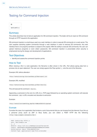 Web Security Testing Guide v4.2
308
Testing for Command Injection
ID
WSTG-INPV-12
Summary
This article describes how to test an application for OS command injection. The tester will try to inject an OS command
through an HTTP request to the application.
OS command injection is a technique used via a web interface in order to execute OS commands on a web server. The
user supplies operating system commands through a web interface in order to execute OS commands. Any web
interface that is not properly sanitized is subject to this exploit. With the ability to execute OS commands, the user can
upload malicious programs or even obtain passwords. OS command injection is preventable when security is
emphasized during the design and development of applications.
Test Objectives
Identify and assess the command injection points.
How to Test
When viewing a ﬁle in a web application, the ﬁlename is often shown in the URL. Perl allows piping data from a
process into an open statement. The user can simply append the Pipe symbol | onto the end of the ﬁlename.
Example URL before alteration:
http://sensitive/cgi-bin/userData.pl?doc=user1.txt
Example URL modiﬁed:
http://sensitive/cgi-bin/userData.pl?doc=/bin/ls|
This will execute the command /bin/ls .
Appending a semicolon to the end of a URL for a .PHP page followed by an operating system command, will execute
the command. %3B is URL encoded and decodes to semicolon
Example:
http://sensitive/something.php?dir=%3Bcat%20/etc/passwd
Example
Consider the case of an application that contains a set of documents that you can browse from the Internet. If you ﬁre up
a personal proxy (such as ZAP or Burp Suite), you can obtain a POST HTTP like the following
( http://www.example.com/public/doc ):
POST /public/doc HTTP/1.1
Host: www.example.com
[...]
Referer: http://127.0.0.1/WebGoat/attack?Screen=20
Cookie: JSESSIONID=295500AD2AAEEBEDC9DB86E34F24A0A5
Authorization: Basic T2Vbc1Q9Z3V2Tc3e=
Content-Type: application/x-www-form-urlencoded
 