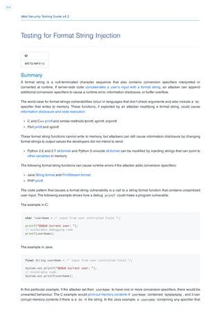 Web Security Testing Guide v4.2
313
Testing for Format String Injection
ID
WSTG-INPV-13
Summary
A format string is a null-terminated character sequence that also contains conversion speciﬁers interpreted or
converted at runtime. If server-side code concatenates a user’s input with a format string, an attacker can append
additional conversion speciﬁers to cause a runtime error, information disclosure, or buffer overﬂow.
The worst case for format strings vulnerabilities occur in languages that don’t check arguments and also include a %n
speciﬁer that writes to memory. These functions, if exploited by an attacker modifying a format string, could cause
information disclosure and code execution:
C and C++ printf and similar methods fprintf, sprintf, snprintf
Perl printf and sprintf
These format string functions cannot write to memory, but attackers can still cause information disclosure by changing
format strings to output values the developers did not intend to send:
Python 2.6 and 2.7 str.format and Python 3 unicode str.format can be modiﬁed by injecting strings that can point to
other variables in memory
The following format string functions can cause runtime errors if the attacker adds conversion speciﬁers:
Java String.format and PrintStream.format
PHP printf
The code pattern that causes a format string vulnerability is a call to a string format function that contains unsanitized
user input. The following example shows how a debug printf could make a program vulnerable:
The example in C:
char *userName = /* input from user controlled field */;
printf("DEBUG Current user: ");
// Vulnerable debugging code
printf(userName);
The example in Java:
final String userName = /* input from user controlled field */;
System.out.printf("DEBUG Current user: ");
// Vulnerable code:
System.out.printf(userName);
In this particular example, if the attacker set their userName to have one or more conversion speciﬁers, there would be
unwanted behaviour. The C example would print out memory contents if userName contained %p%p%p%p%p , and it can
corrupt memory contents if there is a %n in the string. In the Java example, a username containing any speciﬁer that
 