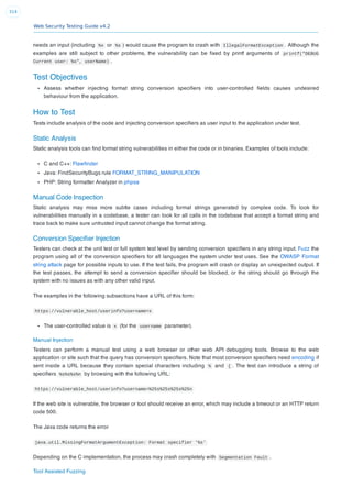Web Security Testing Guide v4.2
314
needs an input (including %x or %s ) would cause the program to crash with IllegalFormatException . Although the
examples are still subject to other problems, the vulnerability can be ﬁxed by printf arguments of printf("DEBUG
Current user: %s", userName) .
Test Objectives
Assess whether injecting format string conversion speciﬁers into user-controlled ﬁelds causes undesired
behaviour from the application.
How to Test
Tests include analysis of the code and injecting conversion speciﬁers as user input to the application under test.
Static Analysis
Static analysis tools can ﬁnd format string vulnerabilities in either the code or in binaries. Examples of tools include:
C and C++: Flawﬁnder
Java: FindSecurityBugs rule FORMAT_STRING_MANIPULATION
PHP: String formatter Analyzer in phpsa
Manual Code Inspection
Static analysis may miss more subtle cases including format strings generated by complex code. To look for
vulnerabilities manually in a codebase, a tester can look for all calls in the codebase that accept a format string and
trace back to make sure untrusted input cannot change the format string.
Conversion Speciﬁer Injection
Testers can check at the unit test or full system test level by sending conversion speciﬁers in any string input. Fuzz the
program using all of the conversion speciﬁers for all languages the system under test uses. See the OWASP Format
string attack page for possible inputs to use. If the test fails, the program will crash or display an unexpected output. If
the test passes, the attempt to send a conversion speciﬁer should be blocked, or the string should go through the
system with no issues as with any other valid input.
The examples in the following subsections have a URL of this form:
https://vulnerable_host/userinfo?username=x
The user-controlled value is x (for the username parameter).
Manual Injection
Testers can perform a manual test using a web browser or other web API debugging tools. Browse to the web
application or site such that the query has conversion speciﬁers. Note that most conversion speciﬁers need encoding if
sent inside a URL because they contain special characters including % and { . The test can introduce a string of
speciﬁers %s%s%s%n by browsing with the following URL:
https://vulnerable_host/userinfo?username=%25s%25s%25s%25n
If the web site is vulnerable, the browser or tool should receive an error, which may include a timeout or an HTTP return
code 500.
The Java code returns the error
java.util.MissingFormatArgumentException: Format specifier '%s'
Depending on the C implementation, the process may crash completely with Segmentation Fault .
Tool Assisted Fuzzing
 