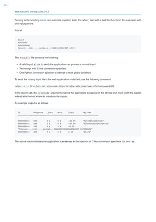 Web Security Testing Guide v4.2
315
Fuzzing tools including wfuzz can automate injection tests. For wfuzz, start with a text ﬁle (fuzz.txt in this example) with
one input per line:
fuzz.txt:
alice
%s%s%s%n
%p%p%p%p%p
{event.__init__.__globals__[CONFIG][SECRET_KEY]}
The fuzz.txt ﬁle contains the following:
A valid input alice to verify the application can process a normal input
Two strings with C-like conversion speciﬁers
One Python conversion speciﬁer to attempt to read global variables
To send the fuzzing input ﬁle to the web application under test, use the following command:
wfuzz -c -z file,fuzz.txt,urlencode https://vulnerable_host/userinfo?username=FUZZ
In the above call, the urlencode argument enables the approprate escaping for the strings and FUZZ (with the capital
letters) tells the tool where to introduce the inputs.
An example output is as follows
ID Response Lines Word Chars Payload
===================================================================
000000002: 500 0 L 5 W 142 Ch "%25s%25s%25s%25n"
000000003: 500 0 L 5 W 137 Ch "%25p%25p%25p%25p%25p"
000000004: 200 0 L 1 W 48 Ch
"%7Bevent.__init__.__globals__%5BCONFIG%5D%5BSECRET_KEY%5D%7D"
000000001: 200 0 L 1 W 5 Ch "alice"
The above result validates the application’s weakness to the injection of C-like conversion speciﬁers %s and %p .
 