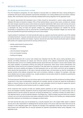 Web Security Testing Guide v4.2
30
Security Testing in the Coding Phase: Unit Tests
From the developer’s perspective, the main objective of security tests is to validate that code is being developed in
compliance with secure coding standards requirements. Developers’ own coding artifacts (such as functions, methods,
classes, APIs, and libraries) need to be functionally validated before being integrated into the application build.
The security requirements that developers have to follow should be documented in secure coding standards and
validated with static and dynamic analysis. If the unit test activity follows a secure code review, unit tests can validate
that code changes required by secure code reviews are properly implemented. Both secure code reviews and source
code analysis through source code analysis tools can help developers in identifying security issues in source code as it
is developed. By using unit tests and dynamic analysis (e.g., debugging) developers can validate the security
functionality of components as well as verify that the countermeasures being developed mitigate any security risks
previously identiﬁed through threat modeling and source code analysis.
A good practice for developers is to build security test cases as a generic security test suite that is part of the existing
unit testing framework. A generic security test suite could be derived from previously deﬁned use and misuse cases to
security test functions, methods and classes. A generic security test suite might include security test cases to validate
both positive and negative requirements for security controls such as:
Identity, authentication & access control
Input validation & encoding
Encryption
User and session management
Error and exception handling
Auditing and logging
Developers empowered with a source code analysis tool integrated into their IDE, secure coding standards, and a
security unit testing framework can assess and verify the security of the software components being developed.
Security test cases can be run to identify potential security issues that have root causes in source code: besides input
and output validation of parameters entering and exiting the components, these issues include authentication and
authorization checks done by the component, protection of the data within the component, secure exception and error
handling, and secure auditing and logging. Unit test frameworks such as JUnit, NUnit, and CUnit can be adapted to
verify security test requirements. In the case of security functional tests, unit level tests can test the functionality of
security controls at the software component level, such as functions, methods, or classes. For example, a test case
could validate input and output validation (e.g., variable sanitation) and boundary checks for variables by asserting the
expected functionality of the component.
The threat scenarios identiﬁed with use and misuse cases can be used to document the procedures for testing software
components. In the case of authentication components, for example, security unit tests can assert the functionality of
setting an account lockout as well as the fact that user input parameters cannot be abused to bypass the account
lockout (e.g., by setting the account lockout counter to a negative number).
At the component level, security unit tests can validate positive assertions as well as negative assertions, such as
errors and exception handling. Exceptions should be caught without leaving the system in an insecure state, such as
potential denial of service caused by resources not being de-allocated (e.g., connection handles not closed within a
ﬁnal statement block), as well as potential elevation of privileges (e.g., higher privileges acquired before the exception
is thrown and not re-set to the previous level before exiting the function). Secure error handling can validate potential
information disclosure via informative error messages and stack traces.
Unit level security test cases can be developed by a security engineer who is the subject matter expert in software
security and is also responsible for validating that the security issues in the source code have been ﬁxed and can be
checked in to the integrated system build. Typically, the manager of the application builds also makes sure that third-
party libraries and executable ﬁles are security assessed for potential vulnerabilities before being integrated in the
application build.
 