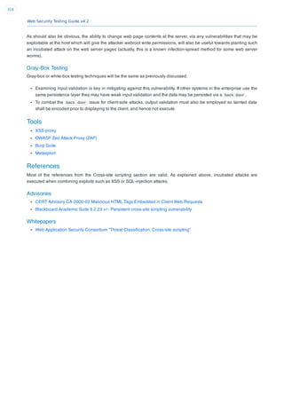 Web Security Testing Guide v4.2
318
As should also be obvious, the ability to change web page contents at the server, via any vulnerabilities that may be
exploitable at the host which will give the attacker webroot write permissions, will also be useful towards planting such
an incubated attack on the web server pages (actually, this is a known infection-spread method for some web server
worms).
Gray-Box Testing
Gray-box or white-box testing techniques will be the same as previously discussed.
Examining input validation is key in mitigating against this vulnerability. If other systems in the enterprise use the
same persistence layer they may have weak input validation and the data may be persisted via a back door .
To combat the back door issue for client-side attacks, output validation must also be employed so tainted data
shall be encoded prior to displaying to the client, and hence not execute.
Tools
XSS-proxy
OWASP Zed Attack Proxy (ZAP)
Burp Suite
Metasploit
References
Most of the references from the Cross-site scripting section are valid. As explained above, incubated attacks are
executed when combining exploits such as XSS or SQL-injection attacks.
Advisories
CERT Advisory CA-2000-02 Malicious HTML Tags Embedded in Client Web Requests
Blackboard Academic Suite 6.2.23 +/-: Persistent cross-site scripting vulnerability
Whitepapers
Web Application Security Consortium “Threat Classiﬁcation, Cross-site scripting”
 