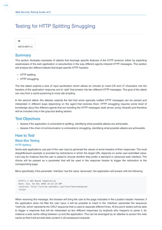 Web Security Testing Guide v4.2
319
Testing for HTTP Splitting Smuggling
ID
WSTG-INPV-15
Summary
This section illustrates examples of attacks that leverage speciﬁc features of the HTTP protocol, either by exploiting
weaknesses of the web application or peculiarities in the way different agents interpret HTTP messages. This section
will analyze two different attacks that target speciﬁc HTTP headers:
HTTP splitting
HTTP smuggling
The ﬁrst attack exploits a lack of input sanitization which allows an intruder to insert CR and LF characters into the
headers of the application response and to ‘split’ that answer into two different HTTP messages. The goal of the attack
can vary from a cache poisoning to cross site scripting.
In the second attack, the attacker exploits the fact that some specially crafted HTTP messages can be parsed and
interpreted in different ways depending on the agent that receives them. HTTP smuggling requires some level of
knowledge about the different agents that are handling the HTTP messages (web server, proxy, ﬁrewall) and therefore
will be included only in the gray-box testing section.
Test Objectives
Assess if the application is vulnerable to splitting, identifying what possible attacks are achievable.
Assess if the chain of communication is vulnerable to smuggling, identifying what possible attacks are achievable.
How to Test
Black-Box Testing
HTTP Splitting
Some web applications use part of the user input to generate the values of some headers of their responses. The most
straightforward example is provided by redirections in which the target URL depends on some user-submitted value.
Let’s say for instance that the user is asked to choose whether they prefer a standard or advanced web interface. The
choice will be passed as a parameter that will be used in the response header to trigger the redirection to the
corresponding page.
More speciﬁcally, if the parameter ‘interface’ has the value ‘advanced’, the application will answer with the following:
HTTP/1.1 302 Moved Temporarily
Date: Sun, 03 Dec 2005 16:22:19 GMT
Location: http://victim.com/main.jsp?interface=advanced
<snip>
When receiving this message, the browser will bring the user to the page indicated in the Location header. However, if
the application does not ﬁlter the user input, it will be possible to insert in the ‘interface’ parameter the sequence
%0d%0a, which represents the CRLF sequence that is used to separate different lines. At this point, testers will be able
to trigger a response that will be interpreted as two different responses by anybody who happens to parse it, for
instance a web cache sitting between us and the application. This can be leveraged by an attacker to poison this web
cache so that it will provide false content in all subsequent requests.
 