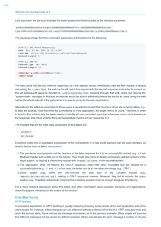 Web Security Testing Guide v4.2
320
Let’s say that in the previous example the tester passes the following data as the interface parameter:
advanced%0d%0aContent-Length:%200%0d%0a%0d%0aHTTP/1.1%20200%20OK%0d%0aContent-
Type:%20text/html%0d%0aContent-Length:%2035%0d%0a%0d%0a<html>Sorry,%20System%20Down</html>
The resulting answer from the vulnerable application will therefore be the following:
HTTP/1.1 302 Moved Temporarily
Date: Sun, 03 Dec 2005 16:22:19 GMT
Location: http://victim.com/main.jsp?interface=advanced
Content-Length: 0
HTTP/1.1 200 OK
Content-Type: text/html
Content-Length: 35
<html>Sorry,%20System%20Down</html>
<other data>
The web cache will see two different responses, so if the attacker sends, immediately after the ﬁrst request, a second
one asking for /index.html , the web cache will match this request with the second response and cache its content, so
that all subsequent requests directed to victim.com/index.html passing through that web cache will receive the
“system down” message. In this way, an attacker would be able to effectively deface the site for all users using that web
cache (the whole Internet, if the web cache is a reverse proxy for the web application).
Alternatively, the attacker could pass to those users a JavaScript snippet that mounts a cross site scripting attack, e.g.,
to steal the cookies. Note that while the vulnerability is in the application, the target here is its users. Therefore, in order
to look for this vulnerability, the tester needs to identify all user controlled input that inﬂuences one or more headers in
the response, and check whether they can successfully inject a CR+LF sequence in it.
The headers that are the most likely candidates for this attack are:
Location
Set-Cookie
It must be noted that a successful exploitation of this vulnerability in a real world scenario can be quite complex, as
several factors must be taken into account:
1. The pen-tester must properly set the headers in the fake response for it to be successfully cached (e.g., a Last-
Modiﬁed header with a date set in the future). They might also have to destroy previously cached versions of the
target pagers, by issuing a preliminary request with Pragma: no-cache in the request headers
2. The application, while not ﬁltering the CR+LF sequence, might ﬁlter other characters that are needed for a
successful attack (e.g., < and > ). In this case, the tester can try to use other encodings (e.g., UTF-7)
3. Some targets (e.g., ASP) will URL-encode the path part of the Location header (e.g.,
www.victim.com/redirect.asp ), making a CRLF sequence useless. However, they fail to encode the query
section (e.g., ?interface=advanced), meaning that a leading question mark is enough to bypass this ﬁltering
For a more detailed discussion about this attack and other information about possible scenarios and applications,
check the papers referenced at the bottom of this section.
Gray-Box Testing
HTTP Splitting
A successful exploitation of HTTP Splitting is greatly helped by knowing some details of the web application and of the
attack target. For instance, different targets can use different methods to decide when the ﬁrst HTTP message ends and
when the second starts. Some will use the message boundaries, as in the previous example. Other targets will assume
that different messages will be carried by different packets. Others will allocate for each message a number of chunks
 