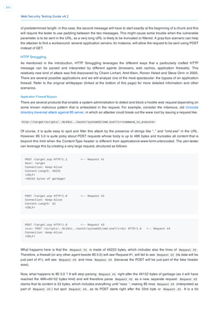 Web Security Testing Guide v4.2
321
of predetermined length: in this case, the second message will have to start exactly at the beginning of a chunk and this
will require the tester to use padding between the two messages. This might cause some trouble when the vulnerable
parameter is to be sent in the URL, as a very long URL is likely to be truncated or ﬁltered. A gray-box scenario can help
the attacker to ﬁnd a workaround: several application servers, for instance, will allow the request to be sent using POST
instead of GET.
HTTP Smuggling
As mentioned in the introduction, HTTP Smuggling leverages the different ways that a particularly crafted HTTP
message can be parsed and interpreted by different agents (browsers, web caches, application ﬁrewalls). This
relatively new kind of attack was ﬁrst discovered by Chaim Linhart, Amit Klein, Ronen Heled and Steve Orrin in 2005.
There are several possible applications and we will analyze one of the most spectacular: the bypass of an application
ﬁrewall. Refer to the original whitepaper (linked at the bottom of this page) for more detailed information and other
scenarios.
Application Firewall Bypass
There are several products that enable a system administration to detect and block a hostile web request depending on
some known malicious pattern that is embedded in the request. For example, consider the infamous, old Unicode
directory traversal attack against IIS server, in which an attacker could break out the www root by issuing a request like:
http://target/scripts/..%c1%1c../winnt/system32/cmd.exe?/c+<command_to_execute>
Of course, it is quite easy to spot and ﬁlter this attack by the presence of strings like “..” and “cmd.exe” in the URL.
However, IIS 5.0 is quite picky about POST requests whose body is up to 48K bytes and truncates all content that is
beyond this limit when the Content-Type header is different from application/x-www-form-urlencoded. The pen-tester
can leverage this by creating a very large request, structured as follows:
POST /target.asp HTTP/1.1 <-- Request #1
Host: target
Connection: Keep-Alive
Content-Length: 49225
<CRLF>
<49152 bytes of garbage>
POST /target.asp HTTP/1.0 <-- Request #2
Connection: Keep-Alive
Content-Length: 33
<CRLF>
POST /target.asp HTTP/1.0 <-- Request #3
xxxx: POST /scripts/..%c1%1c../winnt/system32/cmd.exe?/c+dir HTTP/1.0 <-- Request #4
Connection: Keep-Alive
<CRLF>
What happens here is that the Request #1 is made of 49223 bytes, which includes also the lines of Request #2 .
Therefore, a ﬁrewall (or any other agent beside IIS 5.0) will see Request #1, will fail to see Request #2 (its data will be
just part of #1), will see Request #3 and miss Request #4 (because the POST will be just part of the fake header
xxxx).
Now, what happens to IIS 5.0 ? It will stop parsing Request #1 right after the 49152 bytes of garbage (as it will have
reached the 48K=49152 bytes limit) and will therefore parse Request #2 as a new, separate request. Request #2
claims that its content is 33 bytes, which includes everything until “xxxx: “, making IIS miss Request #3 (interpreted as
part of Request #2 ) but spot Request #4 , as its POST starts right after the 33rd byte or Request #2 . It is a bit
 