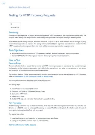 Web Security Testing Guide v4.2
323
Testing for HTTP Incoming Requests
ID
WSTG-INPV-16
Summary
This section describes how to monitor all incoming/outgoing HTTP requests on both client-side or server-side. The
purpose of this testing is to verify if there is unnecessary or suspicious HTTP request sending in the background.
Most of Web security testing tools (i.e. AppScan, BurpSuite, ZAP) act as HTTP Proxy. This will require changes of proxy
on client-side application or browser. The testing techniques listed below is primary focused on how we can monitor
HTTP requests without changes of client-side which will be more close to production usage scenario.
Test Objectives
Monitor all incoming and outgoing HTTP requests to the Web Server to inspect any suspicious requests.
Monitor HTTP trafﬁc without changes of end user Browser proxy or client-side application.
How to Test
Reverse Proxy
There is situation that we would like to monitor all HTTP incoming requests on web server but we can’t change
conﬁguration on the browser or application client-side. In this scenario, we can setup a reverse proxy on web server
end to monitor all incoming/outgoing requests on web server.
For windows platform, Fiddler is recommended. It provides not only monitor but can also edit/reply the HTTP requests.
Refer to this reference for how to conﬁgure Fiddler as reverse Proxy
For Linux platform, Charles Web Debugging Proxy may be used.
The testing steps:
1. Install Fiddler or Charles on Web Server
2. Conﬁgure the Fiddler or Charles as Reverse Proxy
3. Capture the HTTP trafﬁc
4. Inspect HTTP trafﬁc
5. Modify HTTP requests and replay the modiﬁed requests for testing
Port Forwarding
Port forwarding is another way to allow us intercept HTTP requests without changes of client-side. You can also use
Charles as a SOCKS proxy to act as port forwarding or uses of Port Forwarding tools. It will allow us to forward all
coming client-side captured trafﬁc to web server port.
The testing ﬂow will be:
1. Install the Charles or port forwarding on another machine or web Server
2. Conﬁgure the Charles as Socks proxy as port forwarding.
TCP-level Network Trafﬁc Capture
 