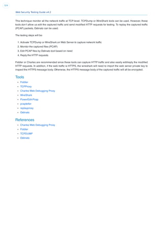 Web Security Testing Guide v4.2
324
This technique monitor all the network trafﬁc at TCP-level. TCPDump or WireShark tools can be used. However, these
tools don’t allow us edit the captured trafﬁc and send modiﬁed HTTP requests for testing. To replay the captured trafﬁc
(PCAP) packets, Ostinato can be used.
The testing steps will be:
1. Activate TCPDump or WireShark on Web Server to capture network trafﬁc
2. Monitor the captured ﬁles (PCAP)
3. Edit PCAP ﬁles by Ostinato tool based on need
4. Reply the HTTP requests
Fiddler or Charles are recommended since these tools can capture HTTP trafﬁc and also easily edit/reply the modiﬁed
HTTP requests. In addition, if the web trafﬁc is HTTPS, the wireshark will need to import the web server private key to
inspect the HTTPS message body. Otherwise, the HTTPS message body of the captured trafﬁc will all be encrypted.
Tools
Fiddler
TCPProxy
Charles Web Debugging Proxy
WireShark
PowerEdit-Pcap
pcapteller
replayproxy
Ostinato
References
Charles Web Debugging Proxy
Fiddler
TCPDUMP
Ostinato
 