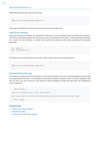 Web Security Testing Guide v4.2
326
Potentially producing client-side output such as:
...
<link src="http://www.attacker.com/link" />
...
Once again, this depends on how the web server processes the header value.
Web Cache Poisoning
Using this technique, an attacker can manipulate a web-cache to serve poisoned content to anyone who requests it.
This relies on the ability to poison the caching proxy run by the application itself, CDNs, or other downstream providers.
As a result, the victim will have no control over receiving the malicious content when requesting the vulnerable
application.
GET / HTTP/1.1
Host: www.attacker.com
...
The following will be served from the web cache, when a victim visits the vulnerable application.
...
<link src="http://www.attacker.com/link" />
...
Password Reset Poisoning
It is common for password reset functionality to include the Host header value when creating password reset links that
use a generated secret token. If the application processes an attacker-controlled domain to create a password reset
link, the victim may click on the link in the email and allow the attacker to obtain the reset token, thus resetting the
victim’s password.
... Email snippet ...
Click on the following link to reset your password:
http://www.attacker.com/index.php?module=Login&action=resetPassword&token=<SECRET_TOKEN>
... Email snippet ...
References
What is a Host Header Attack?
Host Header Attack
Practical HTTP Host Header Attacks
 