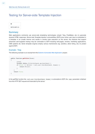 Web Security Testing Guide v4.2
327
Testing for Server-side Template Injection
ID
WSTG-INPV-18
Summary
Web applications commonly use server-side templating technologies (Jinja2, Twig, FreeMaker, etc.) to generate
dynamic HTML responses. Server-side Template Injection vulnerabilities (SSTI) occur when user input is embedded in
a template in an unsafe manner and results in remote code execution on the server. Any features that support
advanced user-supplied markup may be vulnerable to SSTI including wiki-pages, reviews, marketing applications,
CMS systems etc. Some template engines employ various mechanisms (eg. sandbox, allow listing, etc.) to protect
against SSTI.
Example - Twig
The following example is an excerpt from the Extreme Vulnerable Web Application project.
public function getFilter($name)
{
[snip]
foreach ($this->filterCallbacks as $callback) {
if (false !== $filter = call_user_func($callback, $name)) {
return $filter;
}
}
return false;
}
In the getFilter function the call_user_func($callback, $name) is vulnerable to SSTI: the name parameter is fetched
from the HTTP GET request and executed by the server:
 