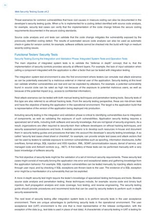 Web Security Testing Guide v4.2
31
Threat scenarios for common vulnerabilities that have root causes in insecure coding can also be documented in the
developer’s security testing guide. When a ﬁx is implemented for a coding defect identiﬁed with source code analysis,
for example, security test cases can verify that the implementation of the code change follows the secure coding
requirements documented in the secure coding standards.
Source code analysis and unit tests can validate that the code change mitigates the vulnerability exposed by the
previously identiﬁed coding defect. The results of automated secure code analysis can also be used as automatic
check-in gates for version control, for example, software artifacts cannot be checked into the build with high or medium
severity coding issues.
Functional Testers' Security Tests
Security Testing During the Integration and Validation Phase: Integrated System Tests and Operation Tests
The main objective of integrated system tests is to validate the “defense in depth” concept, that is, that the
implementation of security controls provides security at different layers. For example, the lack of input validation when
calling a component integrated with the application is often a factor that can be tested with integration testing.
The integration system test environment is also the ﬁrst environment where testers can simulate real attack scenarios
as can be potentially executed by a malicious external or internal user of the application. Security testing at this level
can validate whether vulnerabilities are real and can be exploited by attackers. For example, a potential vulnerability
found in source code can be rated as high risk because of the exposure to potential malicious users, as well as
because of the potential impact (e.g., access to conﬁdential information).
Real attack scenarios can be tested with both manual testing techniques and penetration testing tools. Security tests of
this type are also referred to as ethical hacking tests. From the security testing perspective, these are risk-driven tests
and have the objective of testing the application in the operational environment. The target is the application build that
is representative of the version of the application being deployed into production.
Including security testing in the integration and validation phase is critical to identifying vulnerabilities due to integration
of components, as well as validating the exposure of such vulnerabilities. Application security testing requires a
specialized set of skills, including both software and security knowledge, that are not typical of security engineers. As a
result, organizations are often required to security-train their software developers on ethical hacking techniques, and
security assessment procedures and tools. A realistic scenario is to develop such resources in-house and document
them in security testing guides and procedures that take into account the developer’s security testing knowledge. A so
called “security test cases cheat sheet or checklist”, for example, can provide simple test cases and attack vectors that
can be used by testers to validate exposure to common vulnerabilities such as spooﬁng, information disclosures, buffer
overﬂows, format strings, SQL injection and XSS injection, XML, SOAP, canonicalization issues, denial of service, and
managed code and ActiveX controls (e.g., .NET). A ﬁrst battery of these tests can be performed manually with a very
basic knowledge of software security.
The ﬁrst objective of security tests might be the validation of a set of minimum security requirements. These security test
cases might consist of manually forcing the application into error and exceptional states and gathering knowledge from
the application behavior. For example, SQL injection vulnerabilities can be tested manually by injecting attack vectors
through user input, and by checking if SQL exceptions are thrown back to the user. The evidence of a SQL exception
error might be a manifestation of a vulnerability that can be exploited.
A more in-depth security test might require the tester’s knowledge of specialized testing techniques and tools. Besides
source code analysis and penetration testing, these techniques include, for example: source code and binary fault
injection, fault propagation analysis and code coverage, fuzz testing, and reverse engineering. The security testing
guide should provide procedures and recommend tools that can be used by security testers to perform such in-depth
security assessments.
The next level of security testing after integration system tests is to perform security tests in the user acceptance
environment. There are unique advantages to performing security tests in the operational environment. The user
acceptance test (UAT) environment is the one that is most representative of the release conﬁguration, with the
exception of the data (e.g., test data is used in place of real data). A characteristic of security testing in UAT is testing for
 