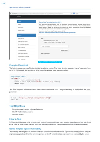 Web Security Testing Guide v4.2
328
Figure 4.7.18-1: SSTI XVWA Example
Example - Flask/Jinja2
The following example uses Flask and Jinja2 templating engine. The page function accepts a ‘name’ parameter from
an HTTP GET request and renders an HTML response with the name variable content:
@app.route("/page")
def page():
name = request.values.get('name')
output = Jinja2.from_string('Hello ' + name + '!').render()
return output
This code snippet is vulnerable to XSS but it is also vulnerable to SSTI. Using the following as a payload in the name
parameter:
$ curl -g 'http://www.target.com/page?name={{7*7}}'
Hello 49!
Test Objectives
Detect template injection vulnerability points.
Identify the templating engine.
Build the exploit.
How to Test
SSTI vulnerabilities exist either in text or code context. In plaintext context users allowed to use freeform ‘text’ with direct
HTML code. In code context the user input may also be placed within a template statement (eg. in a variable name)
Identify Template Injection Vulnerability
The ﬁrst step in testing SSTI in plaintext context is to construct common template expressions used by various template
engines as payloads and monitor server responses to identify which template expression was executed by the server.
 