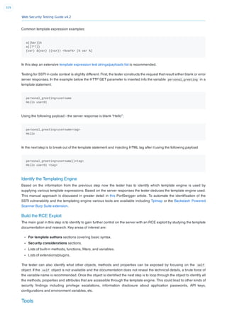 Web Security Testing Guide v4.2
329
Common template expression examples:
a{{bar}}b
a{{7*7}}
{var} ${var} {{var}} <%var%> [% var %]
In this step an extensive template expression test strings/payloads list is recommended.
Testing for SSTI in code context is slightly different. First, the tester constructs the request that result either blank or error
server responses. In the example below the HTTP GET parameter is inserted info the variable personal_greeting in a
template statement:
personal_greeting=username
Hello user01
Using the following payload - the server response is blank “Hello”:
personal_greeting=username<tag>
Hello
In the next step is to break out of the template statement and injecting HTML tag after it using the following payload
personal_greeting=username}}<tag>
Hello user01 <tag>
Identify the Templating Engine
Based on the information from the previous step now the tester has to identify which template engine is used by
supplying various template expressions. Based on the server responses the tester deduces the template engine used.
This manual approach is discussed in greater detail in this PortSwigger article. To automate the identiﬁcation of the
SSTI vulnerability and the templating engine various tools are available including Tplmap or the Backslash Powered
Scanner Burp Suite extension.
Build the RCE Exploit
The main goal in this step is to identify to gain further control on the server with an RCE exploit by studying the template
documentation and research. Key areas of interest are:
For template authors sections covering basic syntax.
Security considerations sections.
Lists of built-in methods, functions, ﬁlters, and variables.
Lists of extensions/plugins.
The tester can also identify what other objects, methods and properties can be exposed by focusing on the self
object. If the self object is not available and the documentation does not reveal the technical details, a brute force of
the variable name is recommended. Once the object is identiﬁed the next step is to loop through the object to identify all
the methods, properties and attributes that are accessible through the template engine. This could lead to other kinds of
security ﬁndings including privilege escalations, information disclosure about application passwords, API keys,
conﬁgurations and environment variables, etc.
Tools
 