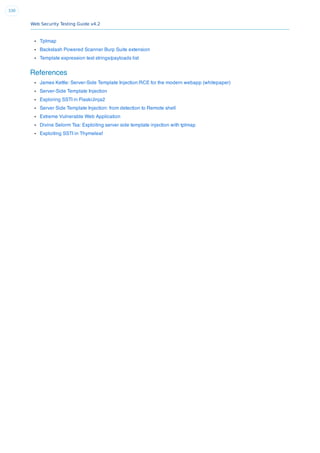 Web Security Testing Guide v4.2
330
Tplmap
Backslash Powered Scanner Burp Suite extension
Template expression test strings/payloads list
References
James Kettle: Server-Side Template Injection:RCE for the modern webapp (whitepaper)
Server-Side Template Injection
Exploring SSTI in Flask/Jinja2
Server Side Template Injection: from detection to Remote shell
Extreme Vulnerable Web Application
Divine Selorm Tsa: Exploiting server side template injection with tplmap
Exploiting SSTI in Thymeleaf
 