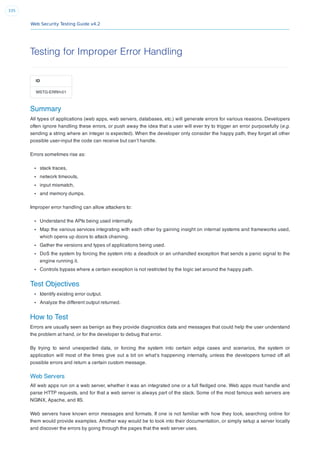 Web Security Testing Guide v4.2
335
Testing for Improper Error Handling
ID
WSTG-ERRH-01
Summary
All types of applications (web apps, web servers, databases, etc.) will generate errors for various reasons. Developers
often ignore handling these errors, or push away the idea that a user will ever try to trigger an error purposefully (e.g.
sending a string where an integer is expected). When the developer only consider the happy path, they forget all other
possible user-input the code can receive but can’t handle.
Errors sometimes rise as:
stack traces,
network timeouts,
input mismatch,
and memory dumps.
Improper error handling can allow attackers to:
Understand the APIs being used internally.
Map the various services integrating with each other by gaining insight on internal systems and frameworks used,
which opens up doors to attack chaining.
Gather the versions and types of applications being used.
DoS the system by forcing the system into a deadlock or an unhandled exception that sends a panic signal to the
engine running it.
Controls bypass where a certain exception is not restricted by the logic set around the happy path.
Test Objectives
Identify existing error output.
Analyze the different output returned.
How to Test
Errors are usually seen as benign as they provide diagnostics data and messages that could help the user understand
the problem at hand, or for the developer to debug that error.
By trying to send unexpected data, or forcing the system into certain edge cases and scenarios, the system or
application will most of the times give out a bit on what’s happening internally, unless the developers turned off all
possible errors and return a certain custom message.
Web Servers
All web apps run on a web server, whether it was an integrated one or a full ﬂedged one. Web apps must handle and
parse HTTP requests, and for that a web server is always part of the stack. Some of the most famous web servers are
NGINX, Apache, and IIS.
Web servers have known error messages and formats. If one is not familiar with how they look, searching online for
them would provide examples. Another way would be to look into their documentation, or simply setup a server locally
and discover the errors by going through the pages that the web server uses.
 