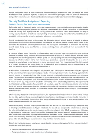 Web Security Testing Guide v4.2
32
security conﬁguration issues. In some cases these vulnerabilities might represent high risks. For example, the server
that hosts the web application might not be conﬁgured with minimum privileges, valid SSL certiﬁcate and secure
conﬁguration, essential services disabled, and web root directory cleaned of test and administration web pages.
Security Test Data Analysis and Reporting
Goals for Security Test Metrics and Measurements
Deﬁning the goals for the security testing metrics and measurements is a prerequisite for using security testing data for
risk analysis and management processes. For example, a measurement, such as the total number of vulnerabilities
found with security tests, might quantify the security posture of the application. These measurements also help to
identify security objectives for software security testing, for example, reducing the number of vulnerabilities to an
acceptable minimum number before the application is deployed into production.
Another manageable goal could be to compare the application security posture against a baseline to assess
improvements in application security processes. For example, the security metrics baseline might consist of an
application that was tested only with penetration tests. The security data obtained from an application that was also
security tested during coding should show an improvement (e.g., fewer vulnerabilities) when compared with the
baseline.
In traditional software testing, the number of software defects, such as the bugs found in an application, could provide a
measure of software quality. Similarly, security testing can provide a measure of software security. From the defect
management and reporting perspective, software quality and security testing can use similar categorizations for root
causes and defect remediation efforts. From the root cause perspective, a security defect can be due to an error in
design (e.g., security ﬂaws) or due to an error in coding (e.g., security bug). From the perspective of the effort required
to ﬁx a defect, both security and quality defects can be measured in terms of developer hours to implement the ﬁx, the
tools and resources required, and the cost to implement the ﬁx.
A characteristic of security test data, compared to quality data, is the categorization in terms of the threat, the exposure
of the vulnerability, and the potential impact posed by the vulnerability to determine the risk. Testing applications for
security consists of managing technical risks to make sure that the application countermeasures meet acceptable
levels. For this reason, security testing data needs to support the security risk strategy at critical checkpoints during the
SDLC. For example, vulnerabilities found in source code with source code analysis represent an initial measure of risk.
A measure of risk (e.g., high, medium, low) for the vulnerability can be calculated by determining the exposure and
likelihood factors, and by validating the vulnerability with penetration tests. The risk metrics associated to vulnerabilities
found with security tests empower business management to make risk management decisions, such as to decide
whether risks can be accepted, mitigated, or transferred at different levels within the organization (e.g., business as well
as technical risks).
When evaluating the security posture of an application, it is important to take into consideration certain factors, such as
the size of the application being developed. Application size has been statistically proven to be related to the number of
issues found in the application during testing. Since testing reduces issues, it is logical for larger size applications to be
tested more often than smaller size applications.
When security testing is done in several phases of the SDLC, the test data can prove the capability of the security tests
in detecting vulnerabilities as soon as they are introduced. The test data can also prove the effectiveness of removing
the vulnerabilities by implementing countermeasures at different checkpoints of the SDLC. A measurement of this type
is also deﬁned as “containment metrics” and provides a measure of the ability of a security assessment performed at
each phase of the development process to maintain security within each phase. These containment metrics are also a
critical factor in lowering the cost of ﬁxing the vulnerabilities. It is less expensive to deal with vulnerabilities in the same
phase of the SDLC that they are found, rather then ﬁxing them later in another phase.
Security test metrics can support security risk, cost, and defect management analysis when they are associated with
tangible and timed goals such as:
Reducing the overall number of vulnerabilities by 30%.
Fixing security issues by a certain deadline (e.g., before beta release).
 