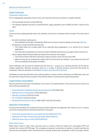 Web Security Testing Guide v4.2
340
Digital Certiﬁcates
Cryptographic Weaknesses
From a cryptographic perspective, there are two main areas that need to be reviewed on a digital certiﬁcate:
The key strength should be at least 2048 bits.
The signature algorithm should be at least SHA-256. Legacy algorithms such as MD5 and SHA-1 should not be
used.
Validity
As well as being cryptographically secure, the certiﬁcate must also be considered valid (or trusted). This means that it
must:
Be within the deﬁned validity period.
Any certiﬁcates issued after 1st September 2020 must not have a maximum lifespan of more than 398 days.
Be signed by a trusted certiﬁcate authority (CA).
This should either be a trusted public CA for externally facing applications, or an internal CA for internal
applications.
Don’t ﬂag internal applications as having untrusted certiﬁcates just because your system doesn’t trust the CA.
Have a Subject Alternate Name (SAN) that matches the hostname of the system.
The Common Name (CN) ﬁeld is ignored by modern browsers, which only look at the SAN.
Make sure that you’re accessing the system with the correct name (for example, if you access the host by IP
then any certiﬁcate will be appear untrusted).
Some certiﬁcates may be issued for wildcard domains (such as *.example.org ), meaning that they can be valid for
multiple subdomains. Although convenient, there are a number of security concerns around this that should be
considered. These are discussed in the OWASP Transport Layer Security Cheat Sheet.
Certiﬁcates can also leak information about internal systems or domain names in the Issuer and SAN ﬁelds, which can
be useful when trying to build up a picture of the internal network or conduct social engineering activities.
Implementation Vulnerabilities
Over the years there have been vulnerabilities in the various TLS implementations. There are too many to list here, but
some of the key examples are:
Debian OpenSSL Predictable Random Number Generator (CVE-2008-0166)
OpenSSL Insecure Renegotiation (CVE-2009-3555)
OpenSSL Heartbleed (CVE-2014-0160)
F5 TLS POODLE (CVE-2014-8730)
Microsoft Schannel Denial of Service (MS14-066 / CVE CVE-2014-6321)
Application Vulnerabilities
As well as the underlying TLS conﬁguration being securely conﬁgured, the application also needs to use it in a secure
way. Some of these points are addressed elsewhere in this guide:
Not sending sensitive data over unencrypted channels (WSTG-CRYP-03)
Setting the HTTP Strict-Transport-Security header (WSTG-CONF-07)
Setting the Secure ﬂag on cookies (WSTG-SESS-02)
Mixed Active Content
Mixed active content is when active resources (such as scripts to CSS) are loaded over unencrypted HTTP and
included into a secure (HTTPS) page. This is dangerous because it would allow an attacker to modify these ﬁles (as
they are sent unencrypted), which could allow them to execute arbitrary code (JavaScript or CSS) in the page. Passive
 
