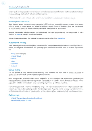 Web Security Testing Guide v4.2
341
content (such as images) loaded over an insecure connection can also leak information or allow an attacker to deface
the page, although it is less likely to lead to a full compromise.
Note: modern browsers will block active content being loaded from insecure sources into secure pages.
Redirecting from HTTP to HTTPS
Many sites will accept connections over unencrypted HTTP, and then immediately redirect the user to the secure
(HTTPS) version of the site with a 301 Moved Permanently redirect. The HTTPS version of the site then sets the
Strict-Transport-Security header to instruct the browser to always use HTTPS in future.
However, if an attacker is able to intercept this initial request, they could redirect the user to a malicious site, or use a
tool such as sslstrip to intercept subsequent requests.
In order to defend against this type of attack, the site must use be added to the preload list.
Automated Testing
There are a large number of scanning tools that can be used to identify weaknesses in the SSL/TLS conﬁguration of a
service, including both dedicated tools and general purpose vulnerability scanners. Some of the more popular ones
are:
Nmap (various scripts)
OWASP O-Saft
sslscan
sslyze
SSL Labs
testssl.sh
Manual Testing
It is also possible to carry out most checks manually, using command-line looks such as openssl s_client or
gnutls-cli to connect with speciﬁc protocols, ciphers or options.
When testing like this, be aware that the version of OpenSSL or GnuTLS shipped with most modern systems may will
not support some outdated and insecure protocols such as SSLv2 or EXPORT ciphers. Make sure that your version
supports the outdated versions before using it for testing, or you’ll end up with false negatives.
It can also be possible to performed limited testing using a web browser, as modern browsers will provide details of the
protocols and ciphers that are being used in their developer tools. They also provide an easy way to test whether a
certiﬁcate is considered trusted, by browsing to the service and seeing if you are presented with a certiﬁcate warning.
References
OWASP Transport Layer Protection Cheat Sheet
Mozilla Server Side TLS Guide
 