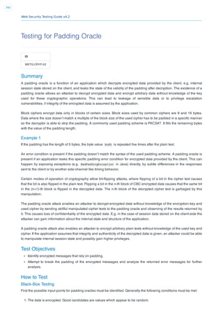 Web Security Testing Guide v4.2
342
Testing for Padding Oracle
ID
WSTG-CRYP-02
Summary
A padding oracle is a function of an application which decrypts encrypted data provided by the client, e.g. internal
session state stored on the client, and leaks the state of the validity of the padding after decryption. The existence of a
padding oracle allows an attacker to decrypt encrypted data and encrypt arbitrary data without knowledge of the key
used for these cryptographic operations. This can lead to leakage of sensible data or to privilege escalation
vulnerabilities, if integrity of the encrypted data is assumed by the application.
Block ciphers encrypt data only in blocks of certain sizes. Block sizes used by common ciphers are 8 and 16 bytes.
Data where the size doesn’t match a multiple of the block size of the used cipher has to be padded in a speciﬁc manner
so the decryptor is able to strip the padding. A commonly used padding scheme is PKCS#7. It ﬁlls the remaining bytes
with the value of the padding length.
Example 1
If the padding has the length of 5 bytes, the byte value 0x05 is repeated ﬁve times after the plain text.
An error condition is present if the padding doesn’t match the syntax of the used padding scheme. A padding oracle is
present if an application leaks this speciﬁc padding error condition for encrypted data provided by the client. This can
happen by exposing exceptions (e.g. BadPaddingException in Java) directly, by subtle differences in the responses
sent to the client or by another side-channel like timing behavior.
Certain modes of operation of cryptography allow bit-ﬂipping attacks, where ﬂipping of a bit in the cipher text causes
that the bit is also ﬂipped in the plain text. Flipping a bit in the n-th block of CBC encrypted data causes that the same bit
in the (n+1)-th block is ﬂipped in the decrypted data. The n-th block of the decrypted cipher text is garbaged by this
manipulation.
The padding oracle attack enables an attacker to decrypt encrypted data without knowledge of the encryption key and
used cipher by sending skillful manipulated cipher texts to the padding oracle and observing of the results returned by
it. This causes loss of conﬁdentiality of the encrypted data. E.g. in the case of session data stored on the client-side the
attacker can gain information about the internal state and structure of the application.
A padding oracle attack also enables an attacker to encrypt arbitrary plain texts without knowledge of the used key and
cipher. If the application assumes that integrity and authenticity of the decrypted data is given, an attacker could be able
to manipulate internal session state and possibly gain higher privileges.
Test Objectives
Identify encrypted messages that rely on padding.
Attempt to break the padding of the encrypted messages and analyze the returned error messages for further
analysis.
How to Test
Black-Box Testing
First the possible input points for padding oracles must be identiﬁed. Generally the following conditions must be met:
1. The data is encrypted. Good candidates are values which appear to be random.
 