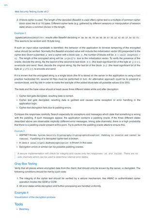 Web Security Testing Guide v4.2
343
2. A block cipher is used. The length of the decoded (Base64 is used often) cipher text is a multiple of common cipher
block sizes like 8 or 16 bytes. Different cipher texts (e.g. gathered by different sessions or manipulation of session
state) share a common divisor in the length.
Example 2
Dg6W8OiWMIdVokIDH15T/A== results after Base64 decoding in 0e 0e 96 f0 e8 96 30 87 55 a2 42 03 1f 5e 53 fc .
This seems to be random and 16 byte long.
If such an input value candidate is identiﬁed, the behavior of the application to bit-wise tampering of the encrypted
value should be veriﬁed. Normally this Base64 encoded value will include the initialization vector (IV) prepended to the
cipher text. Given a plaintext p and a cipher with a block size n , the number of blocks will be b = ceil( length(b) /
n) . The length of the encrypted string will be y=(b+1)*n due to the initialization vector. To verify the presence of the
oracle, decode the string, ﬂip the last bit of the second-to-last block b-1 (the least signiﬁcant bit of the byte at y-n-1 ),
re-encode and send. Next, decode the original string, ﬂip the last bit of the block b-2 (the least signiﬁcant bit of the
byte at y-2*n-1 ), re-encode and send.
If it is known that the encrypted string is a single block (the IV is stored on the server or the application is using a bad
practice hardcoded IV), several bit ﬂips must be performed in turn. An alternative approach could be to prepend a
random block, and ﬂip bits in order to make the last byte of the added block take all possible values (0 to 255).
The tests and the base value should at least cause three different states while and after decryption:
Cipher text gets decrypted, resulting data is correct.
Cipher text gets decrypted, resulting data is garbled and causes some exception or error handling in the
application logic.
Cipher text decryption fails due to padding errors.
Compare the responses carefully. Search especially for exceptions and messages which state that something is wrong
with the padding. If such messages appear, the application contains a padding oracle. If the three different states
described above are observable implicitly (different error messages, timing side-channels), there is a high probability
that there is a padding oracle present at this point. Try to perform the padding oracle attack to ensure this.
Example 3
ASP.NET throws System.Security.Cryptography.CryptographicException: Padding is invalid and cannot be
removed. if padding of a decrypted cipher text is broken.
In Java a javax.crypto.BadPaddingException is thrown in this case.
Decryption errors or similar can be possible padding oracles.
A secure implementation will check for integrity and cause only two responses: ok and failed . There are no
side channels which can be used to determine internal error states.
Gray-Box Testing
Verify that all places where encrypted data from the client, that should only be known by the server, is decrypted. The
following conditions should be met by such code:
1. The integrity of the cipher text should be veriﬁed by a secure mechanism, like HMAC or authenticated cipher
operation modes like GCM or CCM.
2. All error states while decryption and further processing are handled uniformly.
Example 4
Visualization of the decryption process
Tools
Bletchley
 
