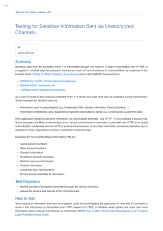 Web Security Testing Guide v4.2
345
Testing for Sensitive Information Sent via Unencrypted
Channels
ID
WSTG-CRYP-03
Summary
Sensitive data must be protected when it is transmitted through the network. If data is transmitted over HTTPS or
encrypted in another way the protection mechanism must not have limitations or vulnerabilities, as explained in the
broader article Testing for Weak Transport Layer Security and in other OWASP documentation:
OWASP Top 10 2017 A3-Sensitive Data Exposure.
OWASP ASVS - Veriﬁcation V9.
Transport Layer Protection Cheat Sheet.
As a rule of thumb if data must be protected when it is stored, this data must also be protected during transmission.
Some examples for sensitive data are:
Information used in authentication (e.g. Credentials, PINs, Session identiﬁers, Tokens, Cookies…)
Information protected by laws, regulations or speciﬁc organizational policy (e.g. Credit Cards, Customers data)
If the application transmits sensitive information via unencrypted channels - e.g. HTTP - it is considered a security risk.
Some examples are Basic authentication which sends authentication credentials in plain-text over HTTP, form based
authentication credentials sent via HTTP, or plain-text transmission of any other information considered sensitive due to
regulations, laws, organizational policy or application business logic.
Examples for Personal Identifying Information (PII) are:
Social security numbers
Bank account numbers
Passport information
Healthcare related information
Medical insurance information
Student information
Credit and debit card numbers
Drivers license and State ID information
Test Objectives
Identify sensitive information transmitted through the various channels.
Assess the privacy and security of the channels used.
How to Test
Various types of information that must be protected, could be transmitted by the application in clear text. It is possible to
check if this information is transmitted over HTTP instead of HTTPS, or whether weak ciphers are used. See more
information about insecure transmission of credentials OWASP Top 10 2017 A3-Sensitive Data Exposure or Transport
Layer Protection Cheat Sheet.
 