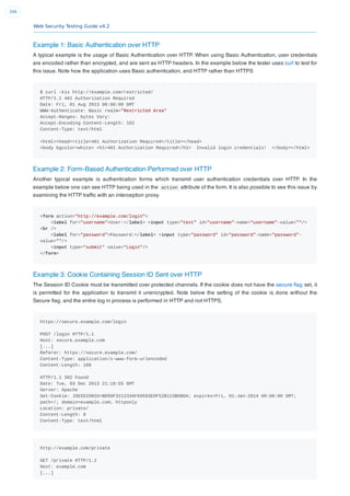 Web Security Testing Guide v4.2
346
Example 1: Basic Authentication over HTTP
A typical example is the usage of Basic Authentication over HTTP. When using Basic Authentication, user credentials
are encoded rather than encrypted, and are sent as HTTP headers. In the example below the tester uses curl to test for
this issue. Note how the application uses Basic authentication, and HTTP rather than HTTPS
$ curl -kis http://example.com/restricted/
HTTP/1.1 401 Authorization Required
Date: Fri, 01 Aug 2013 00:00:00 GMT
WWW-Authenticate: Basic realm="Restricted Area"
Accept-Ranges: bytes Vary:
Accept-Encoding Content-Length: 162
Content-Type: text/html
<html><head><title>401 Authorization Required</title></head>
<body bgcolor=white> <h1>401 Authorization Required</h1> Invalid login credentials! </body></html>
Example 2: Form-Based Authentication Performed over HTTP
Another typical example is authentication forms which transmit user authentication credentials over HTTP. In the
example below one can see HTTP being used in the action attribute of the form. It is also possible to see this issue by
examining the HTTP trafﬁc with an interception proxy.
<form action="http://example.com/login">
<label for="username">User:</label> <input type="text" id="username"-name="username"-value=""/>
<br />
<label for="password">Password:</label> <input type="password" id="password"-name="password"-
value=""/>
<input type="submit" value="Login"/>
</form>
Example 3: Cookie Containing Session ID Sent over HTTP
The Session ID Cookie must be transmitted over protected channels. If the cookie does not have the secure ﬂag set, it
is permitted for the application to transmit it unencrypted. Note below the setting of the cookie is done without the
Secure ﬂag, and the entire log in process is performed in HTTP and not HTTPS.
https://secure.example.com/login
POST /login HTTP/1.1
Host: secure.example.com
[...]
Referer: https://secure.example.com/
Content-Type: application/x-www-form-urlencoded
Content-Length: 188
HTTP/1.1 302 Found
Date: Tue, 03 Dec 2013 21:18:55 GMT
Server: Apache
Set-Cookie: JSESSIONID=BD99F321233AF69593EDF52B123B5BDA; expires=Fri, 01-Jan-2014 00:00:00 GMT;
path=/; domain=example.com; httponly
Location: private/
Content-Length: 0
Content-Type: text/html
http://example.com/private
GET /private HTTP/1.1
Host: example.com
[...]
 