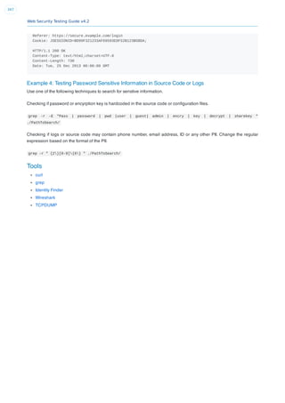 Web Security Testing Guide v4.2
347
Referer: https://secure.example.com/login
Cookie: JSESSIONID=BD99F321233AF69593EDF52B123B5BDA;
HTTP/1.1 200 OK
Content-Type: text/html;charset=UTF-8
Content-Length: 730
Date: Tue, 25 Dec 2013 00:00:00 GMT
Example 4: Testing Password Sensitive Information in Source Code or Logs
Use one of the following techniques to search for senstive information.
Checking if password or encyrption key is hardcoded in the source code or conﬁguration ﬁles.
grep -r –E "Pass | password | pwd |user | guest| admin | encry | key | decrypt | sharekey "
./PathToSearch/
Checking if logs or source code may contain phone number, email address, ID or any other PII. Change the regular
expression based on the format of the PII.
grep -r " {2}[0-9]{6} " ./PathToSearch/
Tools
curl
grep
Identity Finder
Wireshark
TCPDUMP
 