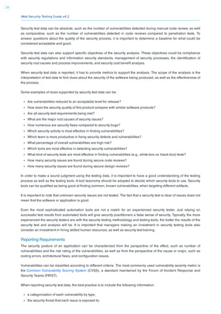 Web Security Testing Guide v4.2
33
Security test data can be absolute, such as the number of vulnerabilities detected during manual code review, as well
as comparative, such as the number of vulnerabilities detected in code reviews compared to penetration tests. To
answer questions about the quality of the security process, it is important to determine a baseline for what could be
considered acceptable and good.
Security test data can also support speciﬁc objectives of the security analysis. These objectives could be compliance
with security regulations and information security standards, management of security processes, the identiﬁcation of
security root causes and process improvements, and security cost beneﬁt analysis.
When security test data is reported, it has to provide metrics to support the analysis. The scope of the analysis is the
interpretation of test data to ﬁnd clues about the security of the software being produced, as well as the effectiveness of
the process.
Some examples of clues supported by security test data can be:
Are vulnerabilities reduced to an acceptable level for release?
How does the security quality of this product compare with similar software products?
Are all security test requirements being met?
What are the major root causes of security issues?
How numerous are security ﬂaws compared to security bugs?
Which security activity is most effective in ﬁnding vulnerabilities?
Which team is more productive in ﬁxing security defects and vulnerabilities?
What percentage of overall vulnerabilities are high risk?
Which tools are most effective in detecting security vulnerabilities?
What kind of security tests are most effective in ﬁnding vulnerabilities (e.g., white-box vs. black-box) tests?
How many security issues are found during secure code reviews?
How many security issues are found during secure design reviews?
In order to make a sound judgment using the testing data, it is important to have a good understanding of the testing
process as well as the testing tools. A tool taxonomy should be adopted to decide which security tools to use. Security
tools can be qualiﬁed as being good at ﬁnding common, known vulnerabilities, when targeting different artifacts.
It is important to note that unknown security issues are not tested. The fact that a security test is clear of issues does not
mean that the software or application is good.
Even the most sophisticated automation tools are not a match for an experienced security tester. Just relying on
successful test results from automated tools will give security practitioners a false sense of security. Typically, the more
experienced the security testers are with the security testing methodology and testing tools, the better the results of the
security test and analysis will be. It is important that managers making an investment in security testing tools also
consider an investment in hiring skilled human resources, as well as security test training.
Reporting Requirements
The security posture of an application can be characterized from the perspective of the effect, such as number of
vulnerabilities and the risk rating of the vulnerabilities, as well as from the perspective of the cause or origin, such as
coding errors, architectural ﬂaws, and conﬁguration issues.
Vulnerabilities can be classiﬁed according to different criteria. The most commonly used vulnerability severity metric is
the Common Vulnerability Scoring System (CVSS), a standard maintained by the Forum of Incident Response and
Security Teams (FIRST).
When reporting security test data, the best practice is to include the following information:
a categorization of each vulnerability by type;
the security threat that each issue is exposed to;
 