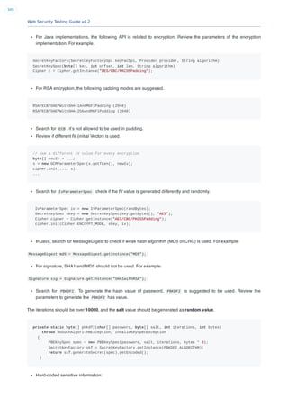 Web Security Testing Guide v4.2
349
For Java implementations, the following API is related to encryption. Review the parameters of the encryption
implementation. For example,
SecretKeyFactory(SecretKeyFactorySpi keyFacSpi, Provider provider, String algorithm)
SecretKeySpec(byte[] key, int offset, int len, String algorithm)
Cipher c = Cipher.getInstance("DES/CBC/PKCS5Padding");
For RSA encryption, the following padding modes are suggested.
RSA/ECB/OAEPWithSHA-1AndMGF1Padding (2048)
RSA/ECB/OAEPWithSHA-256AndMGF1Padding (2048)
Search for ECB , it’s not allowed to be used in padding.
Review if different IV (initial Vector) is used.
// Use a different IV value for every encryption
byte[] newIv = ...;
s = new GCMParameterSpec(s.getTLen(), newIv);
cipher.init(..., s);
...
Search for IvParameterSpec , check if the IV value is generated differently and randomly.
IvParameterSpec iv = new IvParameterSpec(randBytes);
SecretKeySpec skey = new SecretKeySpec(key.getBytes(), "AES");
Cipher cipher = Cipher.getInstance("AES/CBC/PKCS5Padding");
cipher.init(Cipher.ENCRYPT_MODE, skey, iv);
In Java, search for MessageDigest to check if weak hash algorithm (MD5 or CRC) is used. For example:
MessageDigest md5 = MessageDigest.getInstance("MD5");
For signature, SHA1 and MD5 should not be used. For example:
Signature sig = Signature.getInstance("SHA1withRSA");
Search for PBKDF2 . To generate the hash value of password, PBKDF2 is suggested to be used. Review the
parameters to generate the PBKDF2 has value.
The iterations should be over 10000, and the salt value should be generated as random value.
private static byte[] pbkdf2(char[] password, byte[] salt, int iterations, int bytes)
throws NoSuchAlgorithmException, InvalidKeySpecException
{
PBEKeySpec spec = new PBEKeySpec(password, salt, iterations, bytes * 8);
SecretKeyFactory skf = SecretKeyFactory.getInstance(PBKDF2_ALGORITHM);
return skf.generateSecret(spec).getEncoded();
}
Hard-coded sensitive information:
 