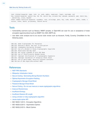 Web Security Testing Guide v4.2
350
User related keywords: name, root, su, sudo, admin, superuser, login, username, uid
Key related keywords: public key, AK, SK, secret key, private key, passwd, password, pwd, share key,
shared key, cryto, base64
Other common sensitive keywords: sysadmin, root, privilege, pass, key, code, master, admin, uname, s
ession, token, Oauth, privatekey, shared secret
Tools
Vulnerability scanners such as Nessus, NMAP (scripts), or OpenVAS can scan for use or acceptance of weak
encryption against protocol such as SNMP, TLS, SSH, SMTP, etc.
Use static code analysis tool to do source code review such as klocwork, Fortify, Coverity, CheckMark for the
following cases.
CWE-261: Weak Cryptography for Passwords
CWE-323: Reusing a Nonce, Key Pair in Encryption
CWE-326: Inadequate Encryption Strength
CWE-327: Use of a Broken or Risky Cryptographic Algorithm
CWE-328: Reversible One-Way Hash
CWE-329: Not Using a Random IV with CBC Mode
CWE-330: Use of Insufficiently Random Values
CWE-347: Improper Verification of Cryptographic Signature
CWE-354: Improper Validation of Integrity Check Value
CWE-547: Use of Hard-coded, Security-relevant Constants
CWE-780 Use of RSA Algorithm without OAEP
References
NIST FIPS Standards
Wikipedia: Initialization Vector
Secure Coding - Generating Strong Random Numbers
Optimal Asymmetric Encryption Padding
Cryptographic Storage Cheat Sheet
Password Storage Cheat Sheet
Secure Coding - Do not use insecure or weak cryptographic algorithms
Insecure Randomness
Insufﬁcient Entropy
Insufﬁcient Session-ID Length
Using a broken or risky cryptographic algorithm
Javax.crypto.cipher API
ISO 18033-1:2015 – Encryption Algorithms
ISO 18033-2:2015 – Asymmetric Ciphers
ISO 18033-3:2015 – Block Ciphers
 